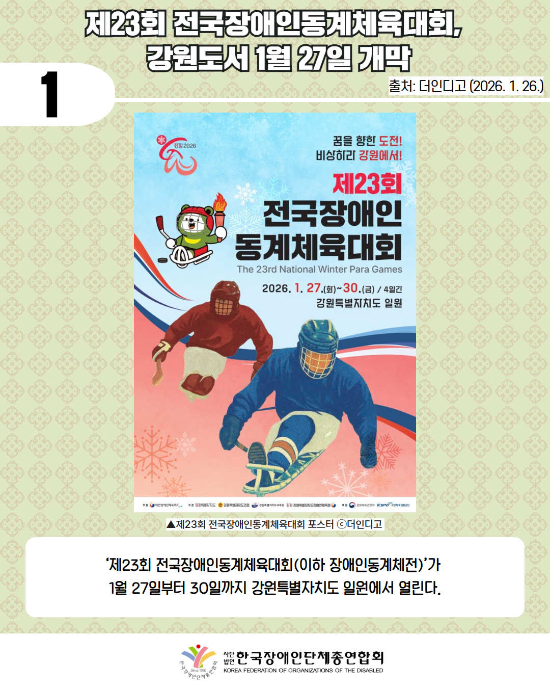 1 / 제23회 전국장애인동계체육대회,  강원도서 1월 27일 개막 /출처: 더인디고 (2026. 1. 26.) / 하늘색과 연분홍색 그라데이션 배경의 홍보 포스터이다. 배경 곳곳에는 흰색 눈송이 무늬가 흩어져 있다.  포스터 왼쪽 상단에는 붉은색과 회색으로 된 로고와 함께 “강원 2026”이라는 글자가 있다. 로고 옆에는 성화 불꽃을 들고 스틱을 든 마스코트 캐릭터가 웃는 얼굴로 서 있다.  오른쪽 상단에는 문구가 세 줄로 배치되어 있다. 첫 줄, 검은색 글씨로 “꿈을 향한 도전!” 두 번째 줄, 검은색 글씨로 “비상하리 강원에서!”  그 아래, 가장 크게 강조된 제목이 있다. 붉은색과 검은색 혼합 글씨로 “제23회 전국장애인 동계체육대회”  제목 아래에는 영어로 회색 글씨로 “The 23rd National Winter Para Games” 라고 적혀 있다.  그 아래에는 일정 안내 문구가 있다. 검은색과 붉은색 글씨로 “2026. 1. 27.(화) ~ 30.(금) / 4일간”  그 아래 줄에는 개최 장소가 표기되어 있다. “강원특별자치도 일원”  포스터 하단에는 아이스하키 슬레지 종목을 연상시키는 두 명의 선수가 역동적으로 배치되어 있다. 왼쪽에는 붉은색 보호복과 헬멧을 착용한 선수가 슬레지에 앉아 스틱을 들고 이동 중이며, 오른쪽에는 파란색 보호복과 헬멧을 착용한 선수가 더 크게 배치되어 슬레지를 타고 앞으로 나아가는 모습이다.  하단 가장자리에는 곡선 형태의 파란색과 붉은색 띠 디자인이 겹쳐져 있다.  포스터 맨 아래에는 작은 글씨와 로고들이 나열되어 있다. “주최 대한장애인체육회” “주관 강원특별자치도, 강원특별자치도교육청, 강원특별자치도장애인체육회” 오른쪽 하단에는 대한장애인체육회 로고와 “KPC 대한장애인체육회” 로고가 함께 배치되어 있다. / ▲제23회 전국장애인동계체육대회 포스터 ⓒ더인디고  / ‘제23회 전국장애인동계체육대회(이하 장애인동계체전)’가  1월 27일부터 30일까지 강원특별자치도 일원에서 열린다. / 한국장애인단체총연합회 
