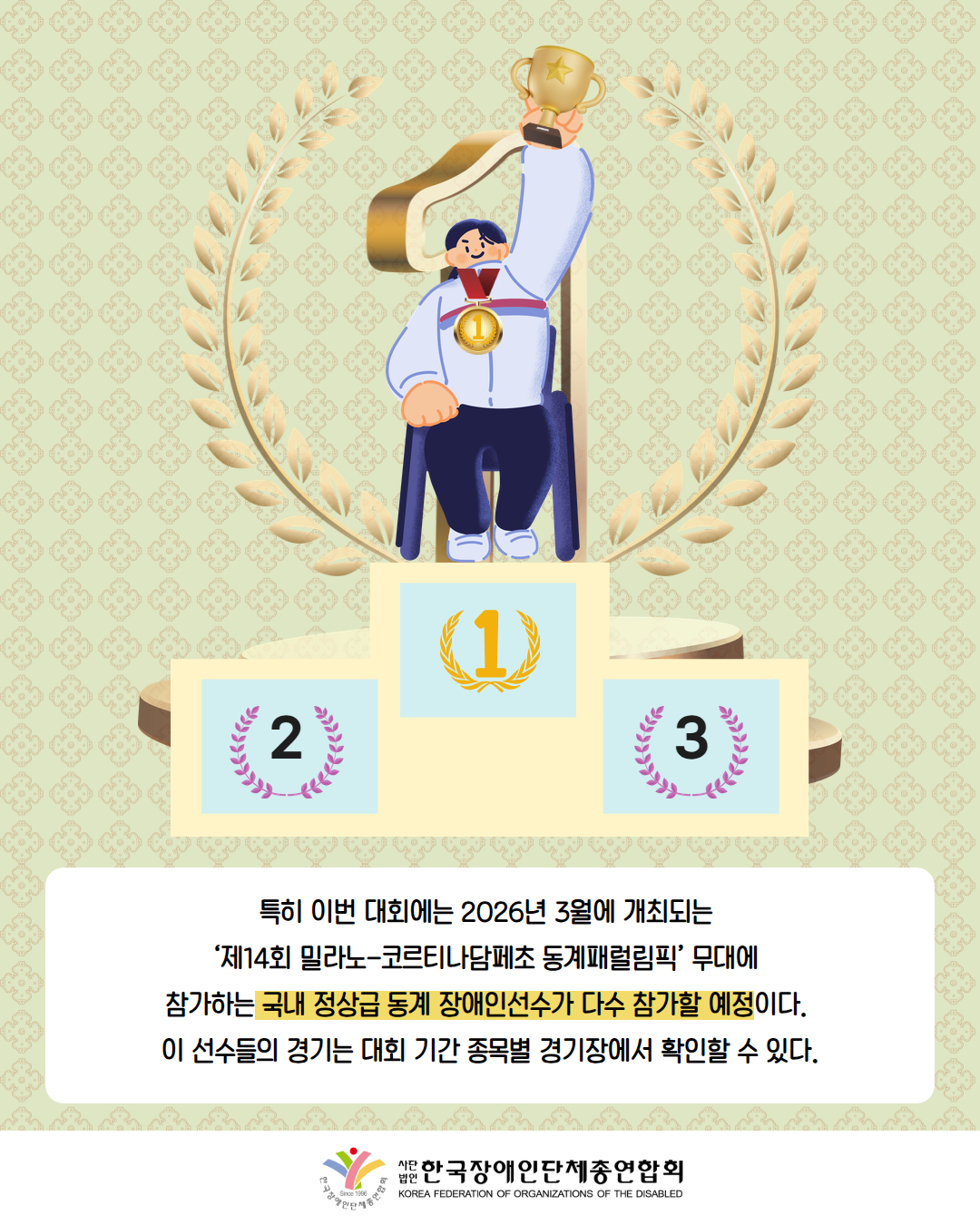 그림첨부: 1등 시상대 위에서 금메달을 목에 걸고 트로피를 들고 있는 휠체어를 탄 남성이다. 뒤에는 1등 마크가 크게 있다. / 특히 이번 대회에는 2026년 3월에 개최되는  ‘제14회 밀라노-코르티나담페초 동계패럴림픽’ 무대에  참가하는 국내 정상급 동계 장애인선수가 다수 참가할 예정이다.  이 선수들의 경기는 대회 기간 종목별 경기장에서 확인할 수 있다. / 한국장애인단체총연합회