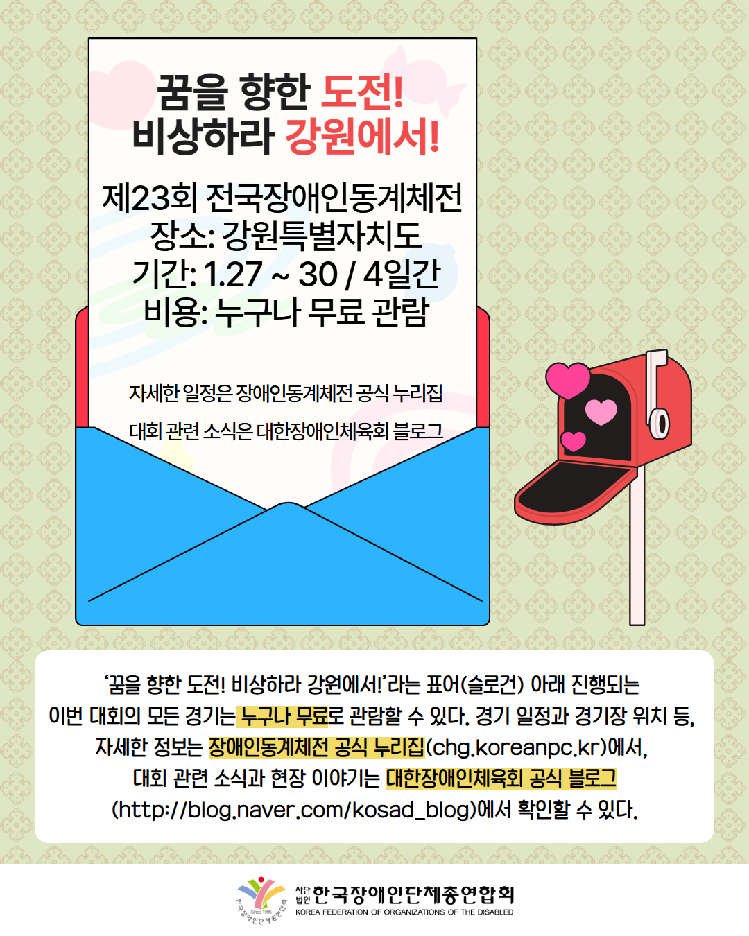 그림첨부: 꿈을 향한 도전!  비상하라 강원에서! 제23회 전국장애인동계체전  장소: 강원특별자치도 기간: 1.27 ~ 30 / 4일간 비용: 누구나 무료 관람  자세한 일정은 장애인동계체전 공식 누리집 대회 관련 소식은 대한장애인체육회 블로그 글이 써진 편지지에 그 옆에서는 하트가 나오는 우편함이 있다. / ‘꿈을 향한 도전! 비상하라 강원에서!’라는 표어(슬로건) 아래 진행되는  이번 대회의 모든 경기는 누구나 무료로 관람할 수 있다. 경기 일정과 경기장 위치 등,  자세한 정보는 장애인동계체전 공식 누리집(chg.koreanpc.kr)에서,  대회 관련 소식과 현장 이야기는 대한장애인체육회 공식 블로그(http://blog.naver.com/kosad_blog)에서 확인할 수 있다. / 한국장애인단체총연합회