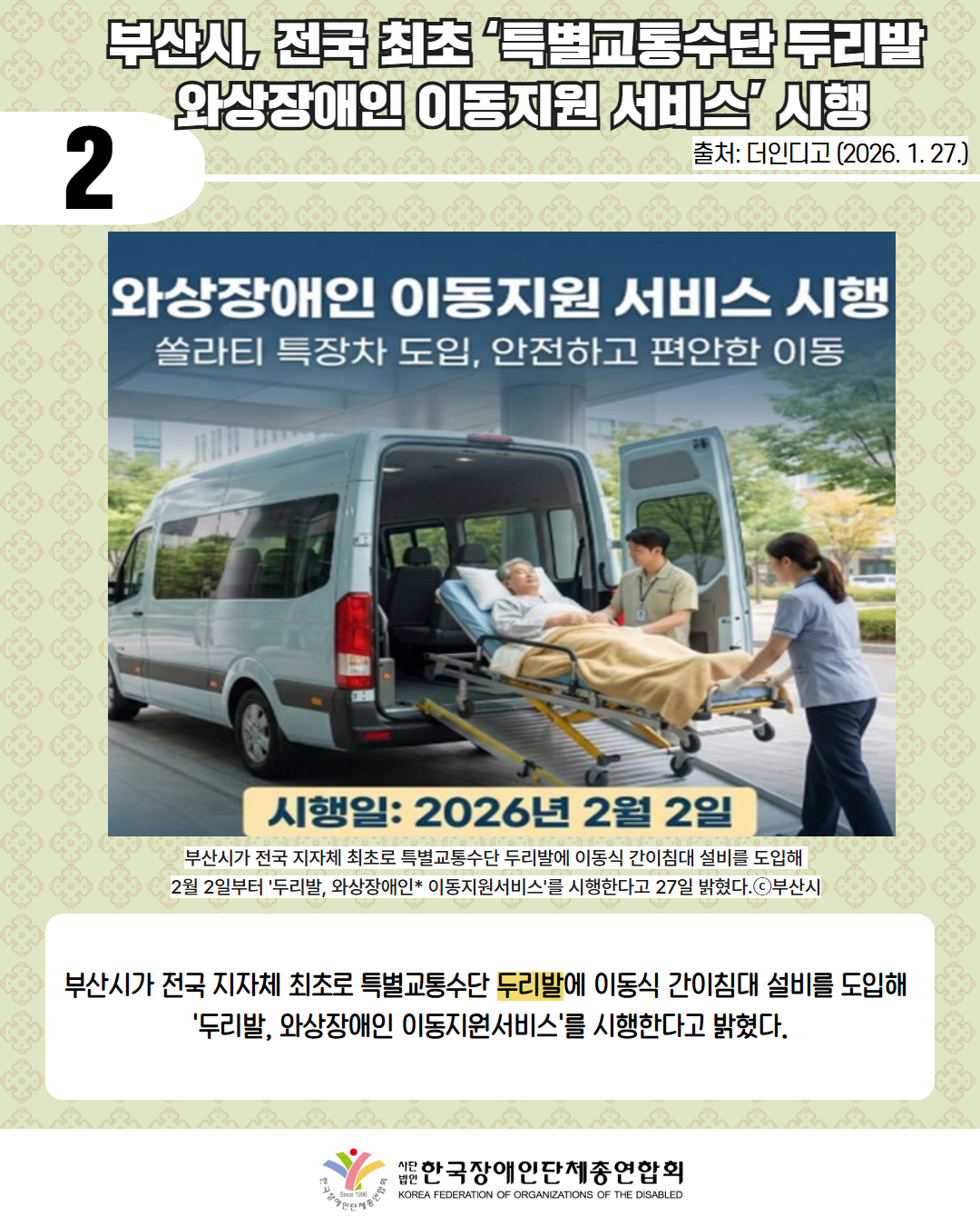 2 / 부산시, 전국 최초 ‘특별교통수단 두리발  와상장애인 이동지원 서비스’ 시행 / 출처: 더인디고 (2026. 1. 27.) / 병원 또는 공공시설 앞 공간에서 촬영된 홍보 이미지이다. 회색 건물과 유리창, 주변에 나무와 녹지가 보이는 배경이다.  이미지 상단에는 큰 흰색 글씨로 제목이 쓰여 있다. “와상장애인 이동지원 서비스 시행”  그 아래에는 부제 문구가 있다. “슬라이딩 특장차 도입, 안전하고 편안한 이동”  이미지 중앙에는 흰색 슬라이딩 도어 특장 차량이 정차해 있다. 차량의 뒷문이 열려 있으며, 차량 뒤쪽에는 노란색 슬라이딩 레일이 설치되어 있다.  슬라이딩 레일 위에는 침대형 스트레처가 놓여 있고, 침대 위에는 담요를 덮은 와상 상태의 노인이 누워 있다. 노인은 흰색 상의를 입고 있으며 머리는 회색이다.  노인 옆에는 의료진 또는 지원 인력으로 보이는 두 사람이 있다. 차량 내부 쪽에는 명찰을 목에 건 남성 지원 인력이 침대 옆에서 노인을 살피고 있다. 차량 외부 오른쪽에는 여성 지원 인력이 스트레처 손잡이를 잡고 이동을 돕고 있다. 두 사람 모두 밝은 색 계열의 근무복을 착용하고 있다.  이미지 하단에는 노란색 배경의 안내 문구가 있다. 굵은 검은색 글씨로 “시행일: 2026년 2월 2일” / 부산시가 전국 지자체 최초로 특별교통수단 두리발에 이동식 간이침대 설비를 도입해  2월 2일부터 '두리발, 와상장애인* 이동지원서비스'를 시행한다고 27일 밝혔다.ⓒ부산시 / 부산시가 전국 지자체 최초로 특별교통수단 두리발에 이동식 간이침대 설비를 도입해  '두리발, 와상장애인 이동지원서비스'를 시행한다고 밝혔다.