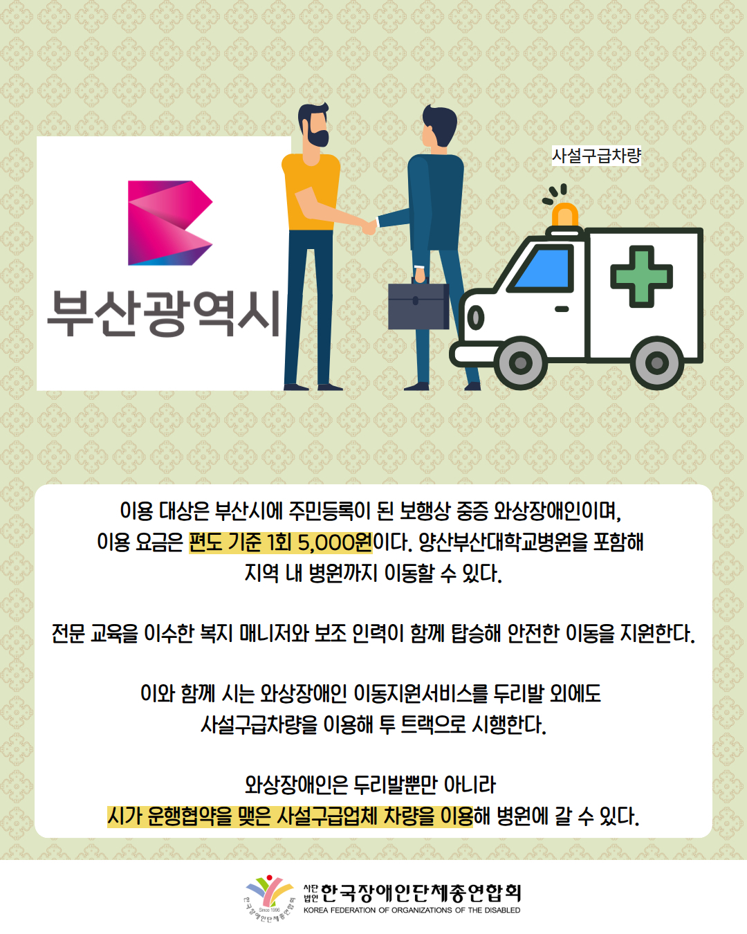 그림첨부: 부산광역시 로고 위에 있는 남성과 사설구급차량 옆에 있는 남성이 손을 잡고 있다. / 이용 대상은 부산시에 주민등록이 된 보행상 중증 와상장애인이며,  이용 요금은 편도 기준 1회 5,000원이다. 양산부산대학교병원을 포함해  지역 내 병원까지 이동할 수 있다.  전문 교육을 이수한 복지 매니저와 보조 인력이 함께 탑승해 안전한 이동을 지원한다.  이와 함께 시는 와상장애인 이동지원서비스를 두리발 외에도  사설구급차량을 이용해 투 트랙으로 시행한다.  와상장애인은 두리발뿐만 아니라  시가 운행협약을 맺은 사설구급업체 차량을 이용해 병원에 갈 수 있다. / 한국장애인단체총연합회