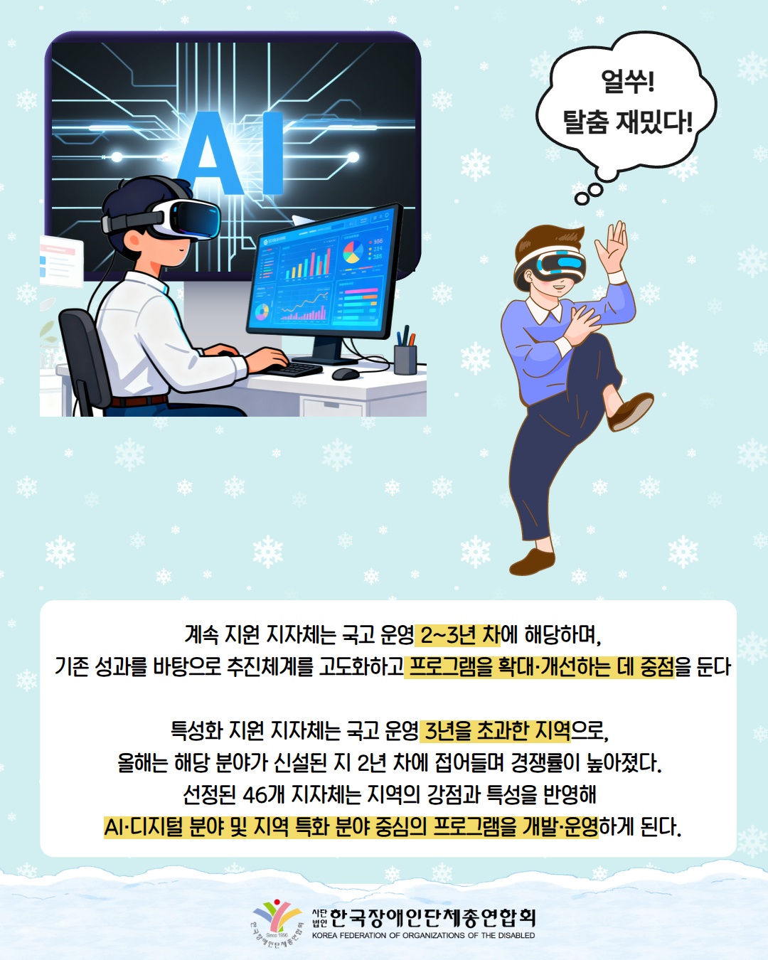 VR을 끼고 컴퓨터를 하고 있는 남성 AI라고 떠있는 모니터 앞에 있다. / 그림첨부: VR을 끼고 생각풍선에 '얼쑤! 탈춤 재밌다!'라고 써있다.  / 계속 지원 지자체는 국고 운영 2~3년 차에 해당하며, 기존 성과를 바탕으로 추진체계를 고도화하고 프로그램을 확대·개선하는 데 중점을 둔다  특성화 지원 지자체는 국고 운영 3년을 초과한 지역으로,  올해는 해당 분야가 신설된 지 2년 차에 접어들며 경쟁률이 높아졌다.  선정된 46개 지자체는 지역의 강점과 특성을 반영해  AI·디지털 분야 및 지역 특화 분야 중심의 프로그램을 개발·운영하게 된다. 