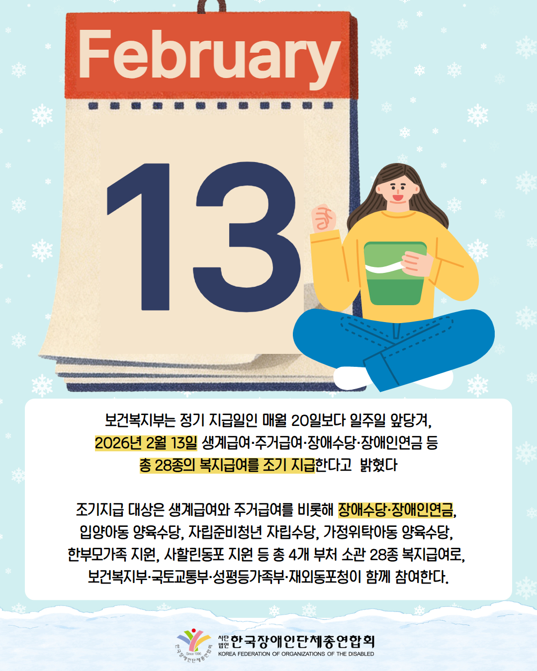 그림첨부: 달력 February 13 / 그림첨부: 여성이 옆에서 통장을 들고 웃고 있다. /  보건복지부는 정기 지급일인 매월 20일보다 일주일 앞당겨,  2026년 2월 13일 생계급여·주거급여·장애수당·장애인연금 등  총 28종의 복지급여를 조기 지급한다고  밝혔다  조기지급 대상은 생계급여와 주거급여를 비롯해 장애수당·장애인연금,  입양아동 양육수당, 자립준비청년 자립수당, 가정위탁아동 양육수당,  한부모가족 지원, 사할린동포 지원 등 총 4개 부처 소관 28종 복지급여로,  보건복지부·국토교통부·성평등가족부·재외동포청이 함께 참여한다. / 한국장애인단체총연합회