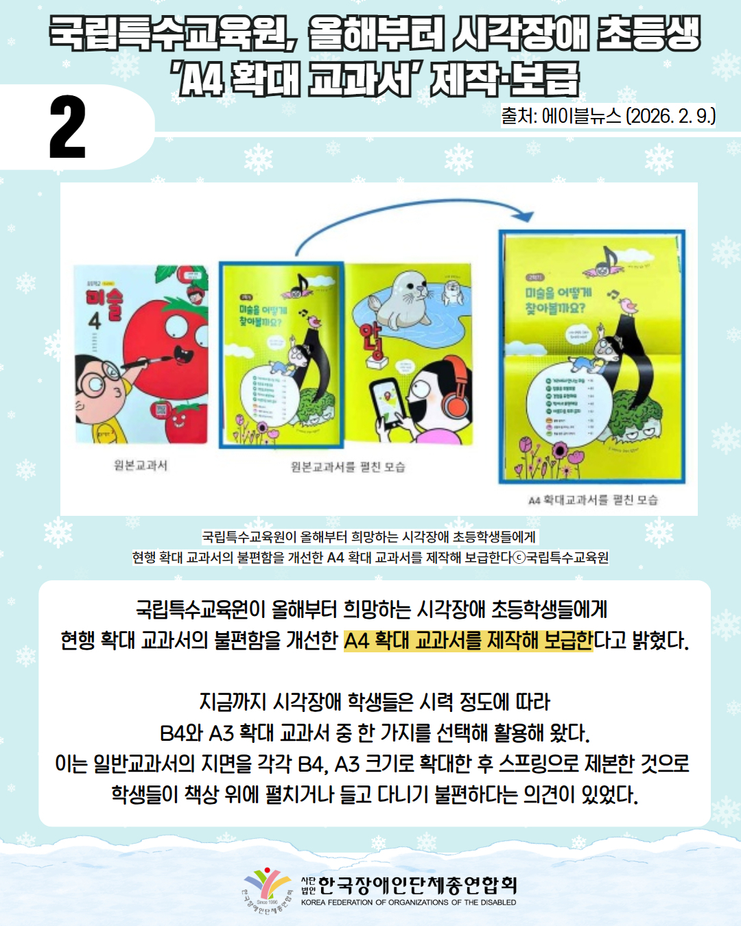 2/ 국립특수교육원, 올해부터 시각장애 초등생 'A4 확대 교과서' 제작·보급 / 출처: 에이블뉴스(2026.2.9.) / 사진첨부: 원본교과서(미술 4 교과서로 토마토를 그리고 있는 안경 쓴 남아가 표지로 되어있다.), 원본교과서를 펼친 모습(한페이지에 하나의 그림이 있으며 '미술을 어떻게 찾아볼까?요"라는 문구가 있다.), 이후 화살표로 A4 확대교과서를 펼친 모습(두 페이지에 걸쳐 '원본 교과서를 펼친 모습의 1페이지가 그려져 있다.)을 가리키고 있다. /국립특수교육원이 올해부터 희망하는 시각장애 초등학생들에게  현행 확대 교과서의 불편함을 개선한 A4 확대 교과서를 제작해 보급한다ⓒ국립특수교육원/  국립특수교육원이 올해부터 희망하는 시각장애 초등학생들에게  현행 확대 교과서의 불편함을 개선한 A4 확대 교과서를 제작해 보급한다고 밝혔다.  지금까지 시각장애 학생들은 시력 정도에 따라  B4와 A3 확대 교과서 중 한 가지를 선택해 활용해 왔다.  이는 일반교과서의 지면을 각각 B4, A3 크기로 확대한 후 스프링으로 제본한 것으로  학생들이 책상 위에 펼치거나 들고 다니기 불편하다는 의견이 있었다. / 한국장애인단체총연합회