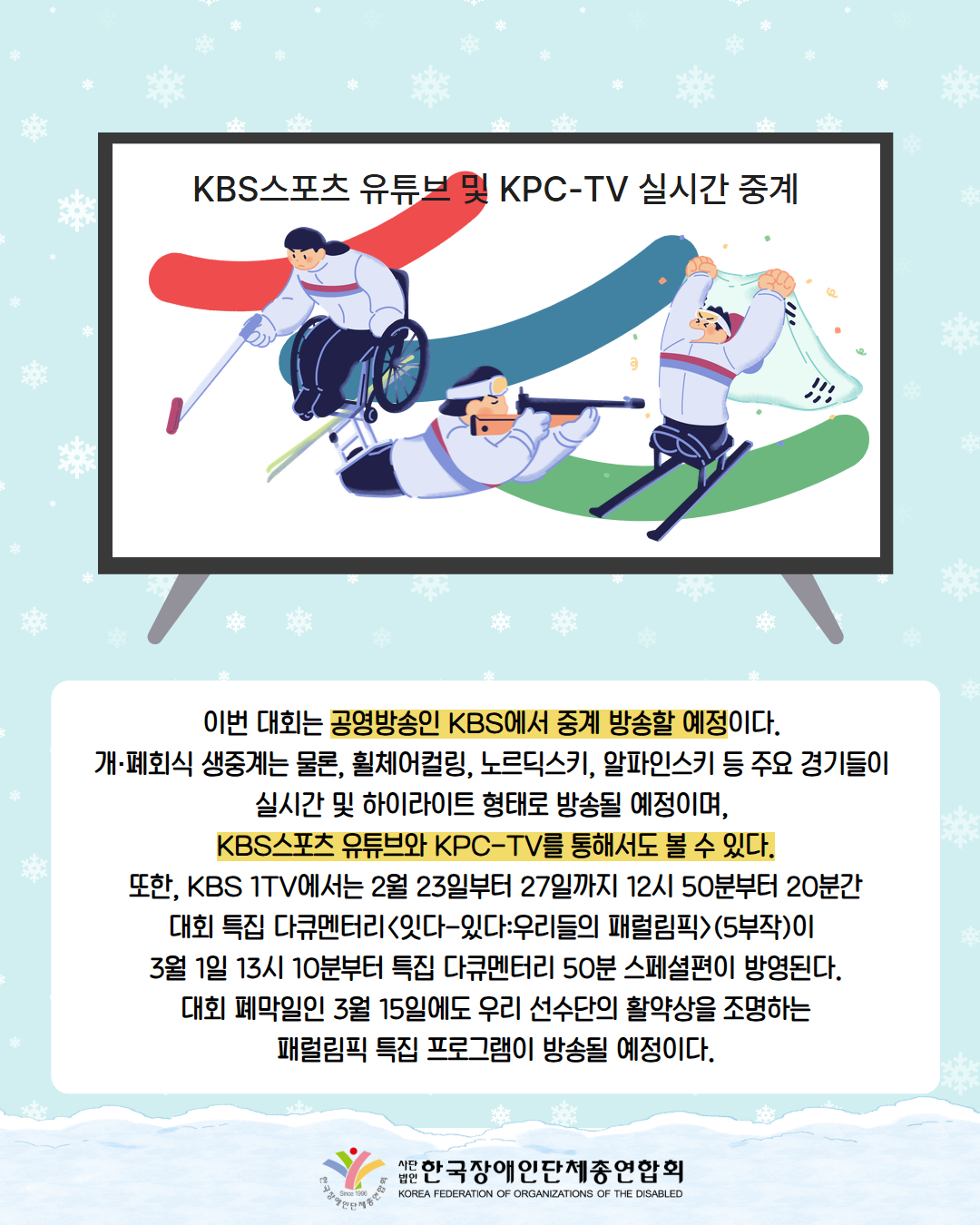 그림첨부: TV안에 'KBS스포츠 유튜브 및 KPC-TV 실시간 중계'라는 제목과 함께 빨강, 파랑, 초록선 위로 휠체어 컬링, 노르딕스키, 스키 등 선수 그림이 있다./  이번 대회는 공영방송인 KBS에서 중계 방송할 예정이다.  개·폐회식 생중계는 물론, 휠체어컬링, 노르딕스키, 알파인스키 등 주요 경기들이  실시간 및 하이라이트 형태로 방송될 예정이며,  KBS스포츠 유튜브와 KPC-TV를 통해서도 볼 수 있다.  또한, KBS 1TV에서는 2월 23일부터 27일까지 12시 50분부터 20분간  대회 특집 다큐멘터리<잇다-있다:우리들의 패럴림픽>(5부작)이  3월 1일 13시 10분부터 특집 다큐멘터리 50분 스페셜편이 방영된다.  대회 폐막일인 3월 15일에도 우리 선수단의 활약상을 조명하는  패럴림픽 특집 프로그램이 방송될 예정이다. / 한국장애인단체총연합회