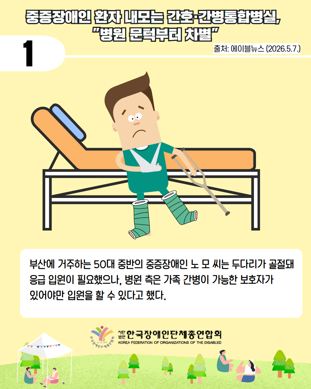  2. 중증장애인 환자 내모는 간호·간병통합병실,  "병원 문턱부터 차별" / 출처 에이블뉴스 2026.5.7. /부산에 거주하는 50대 중반의 중증장애인 노 모 씨는 두다리가 골절돼 응급 입원이 필요했으나, 병원 측은 가족 간병이 가능한 보호자가  있어야만 입원을 할 수 있다고 했다. 