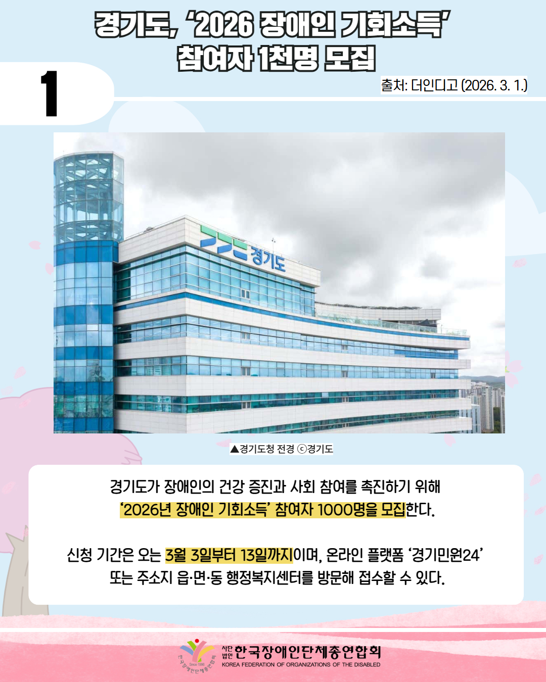 1 / 경기도, '2026 장애인 기회소득' 참여자 1천명 모집 / 출처: 더인디고 (2026. 3. 1.) / 사진 첨부: 경기도청 전경 / 경기도 장애인의 건강 증진과 사회 참여를 촉진하기 위해 '2026년 장애인 기회소득' 참여자 1000명을 모집한다. 신청 기간은 오는 3월 3일부터 13일까지이며, 온라인 플랫폼 ‘경기민원24’  또는 주소지 읍·면·동 행정복지센터를 방문해 접수할 수 있다. / 한국장애인단체총연합회