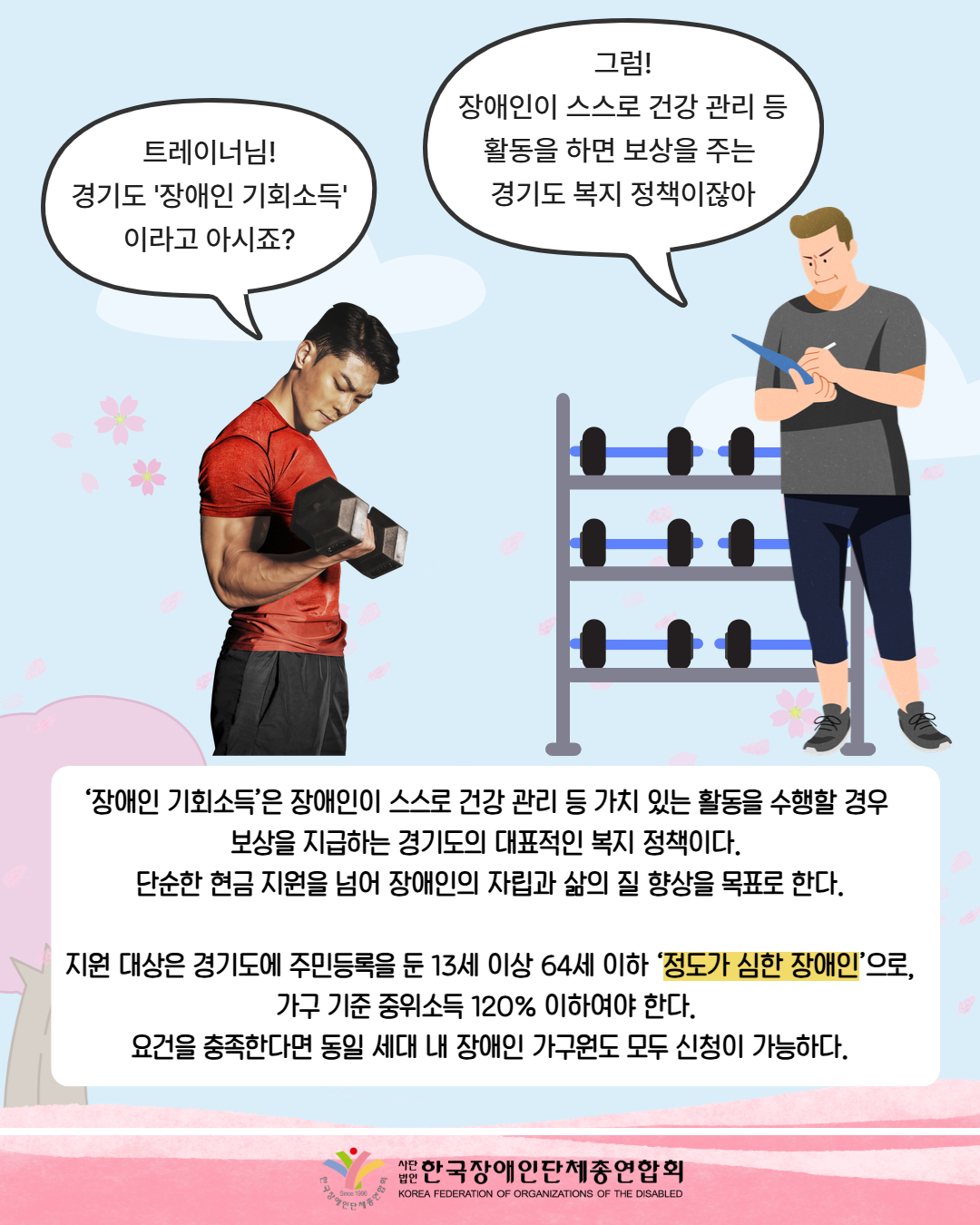 그림첨부: 운동하고 있는 남성 / 말풍선: 트레이너님! 경기도 '장애인 기회소득' 이라고 아시죠? / 그림첨부: 트레이너 사진 / 말풍선: 그럼! 장애인이 스스로 건강 관리 등 활동을 하면 보상을 주는 경기도 복지 정책이잖아 / ‘장애인 기회소득’은 장애인이 스스로 건강 관리 등 가치 있는 활동을 수행할 경우  보상을 지급하는 경기도의 대표적인 복지 정책이다.  단순한 현금 지원을 넘어 장애인의 자립과 삶의 질 향상을 목표로 한다.  지원 대상은 경기도에 주민등록을 둔 13세 이상 64세 이하 ‘정도가 심한 장애인’으로, 가구 기준 중위소득 120% 이하여야 한다.  요건을 충족한다면 동일 세대 내 장애인 가구원도 모두 신청이 가능하다. / 한국장애인단체총연합회