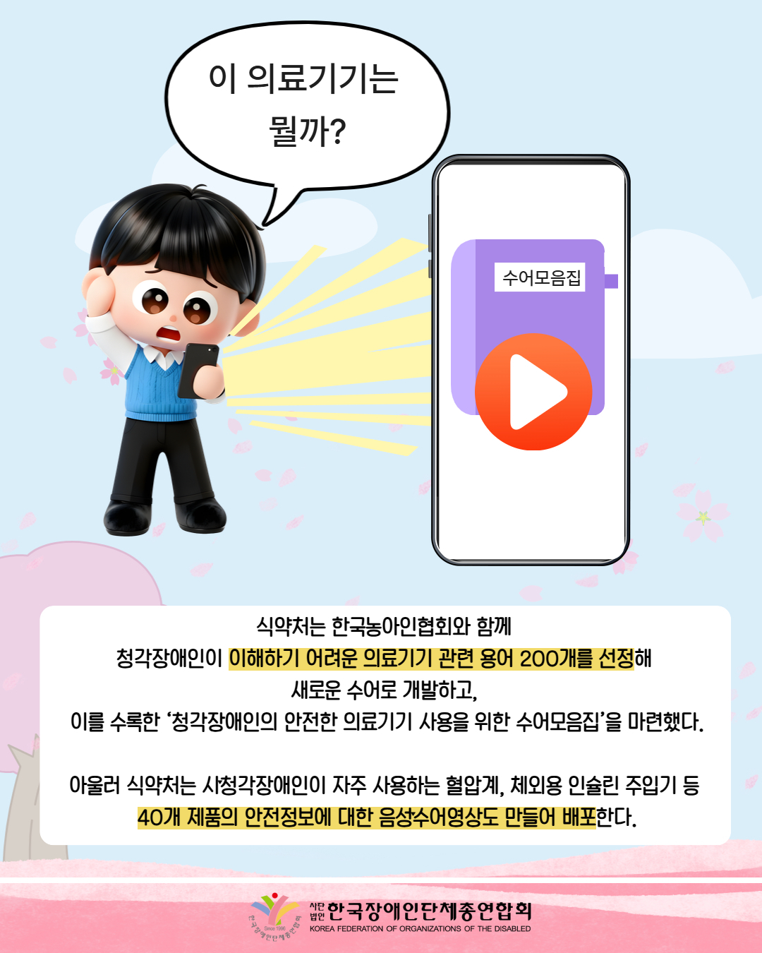 그림첨부: 곤란해 하는 사람의 모습으로 핸드폰에 빛이 나오고 있다. 그걸 따라 가면 수어모음집과 재생버튼이 있는 핸드폰이 있다. 남성은 '이 의료기기는 뭘까?'라며 말하고 있다.  / 식약처는 한국농아인협회와 함께  청각장애인이 이해하기 어려운 의료기기 관련 용어 200개를 선정해  새로운 수어로 개발하고,  이를 수록한 ‘청각장애인의 안전한 의료기기 사용을 위한 수어모음집’을 마련했다.  아울러 식약처는 시ˑ청각장애인이 자주 사용하는 혈압계, 체외용 인슐린 주입기 등  40개 제품의 안전정보에 대한 음성ˑ수어영상도 만들어 배포한다./ 한국장애인단체총연합회 