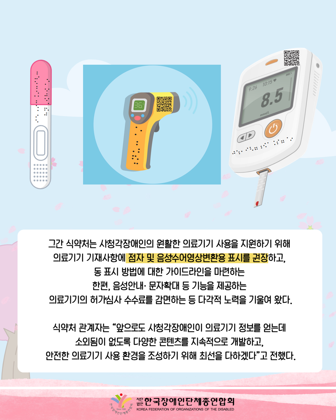 그림첨부: 임신테스트기에 점자가 있다. / 그림첨부: 체온계에 36도가 적혀 있으며 바코드와 점자가 있다. / 혈당측정기에 8.5가 적혀 있으면 바코드와 점자가 있다. / 그간 식약처는 시ˑ청각장애인의 원활한 의료기기 사용을 지원하기 위해  의료기기 기재사항에 점자 및 음성ˑ수어영상변환용 표시를 권장하고,  동 표시 방법에 대한 가이드라인을 마련하는  한편, 음성안내· 문자확대 등 기능을 제공하는  의료기기의 허가ˑ심사 수수료를 감면하는 등 다각적 노력을 기울여 왔다.  식약처 관계자는 “앞으로도 시ˑ청각장애인이 의료기기 정보를 얻는데  소외됨이 없도록 다양한 콘텐츠를 지속적으로 개발하고,  안전한 의료기기 사용 환경을 조성하기 위해 최선을 다하겠다”고 전했다. / 한국장애인단체총연합회