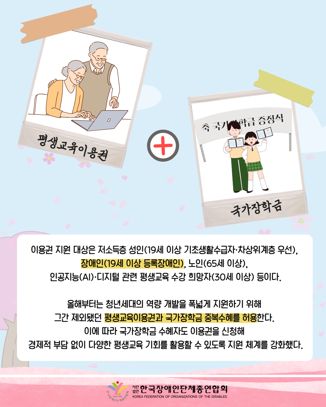 그림첨부: 폴라로이드 사진에 어르신 두분이 노트북을 하고 있는 모습이다. 아래에는 평생교육이용권이라 써있다. / 그림첨부: 가운데는 더하기 모양이 되어 있다. / 그림첨부: 학생들이 국가장학금을 증정서를 들고 있다. 뒤에는 축 국가장학금 증정식이라고 적혀있는 현수막이 있다. 아래에는 국가장학금이라 적혀 있다. /  이용권 지원 대상은 저소득층 성인(19세 이상 기초생활수급자·차상위계층 우선),  장애인(19세 이상 등록장애인), 노인(65세 이상),  인공지능(AI)·디지털 관련 평생교육 수강 희망자(30세 이상) 등이다.  올해부터는 청년세대의 역량 개발을 폭넓게 지원하기 위해  그간 제외됐던 평생교육이용권과 국가장학금 중복수혜를 허용한다.  이에 따라 국가장학금 수혜자도 이용권을 신청해  경제적 부담 없이 다양한 평생교육 기회를 활용할 수 있도록 지원 체계를 강화했다. / 한국장애인단체총연합회