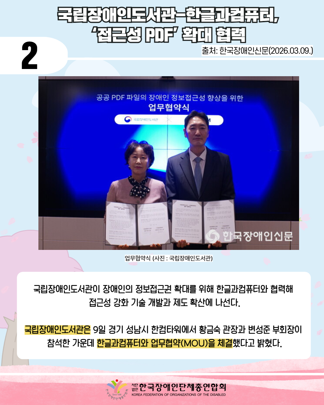 2 / 국립장애인도서관-한글과컴퓨터, ‘접근성 PDF’ 확대 협력 / 출처: 한국장애인신문(2026.03.09.) / 사진첨부: 업무협약식 사진으로 제목은 공공PDF파일의 장애인 정보접근성 향상을 위한 업무협약식이며 국립장애인도서관로고 가 같이 있다. 앞에는 남성과 여성이 협약서를 들고 서있는 모습이다. 또한 우측하단에는 한국장애인신문 로고가 있다. / 업무협약식 (사진: 국립장애인도서관) / 국립장애인도서관이 장애인의 정보접근권 확대를 위해 한글과컴퓨터와 협력해  접근성 강화 기술 개발과 제도 확산에 나선다.  국립장애인도서관은 9일 경기 성남시 한컴타워에서 황금숙 관장과 변성준 부회장이  참석한 가운데 한글과컴퓨터와 업무협약(MOU)을 체결했다고 밝혔다.