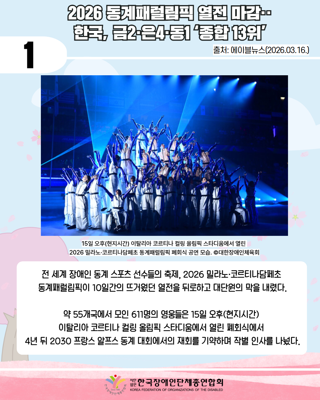 1 / 2026 동계패럴림픽 열전 마감·· 한국, 금2·은4·동1 ‘종합 13위’ / 출처: 에이블뉴스(2026.03.16.) / 사진 첨부: 15일 오후(현지시간) 이탈리아 코르티나 컬링 올림픽 스타디움에서 열린  2026 밀라노·코르티나담페초 동계패럴림픽 폐회식 공연 모습이다. / 15일 오후(현지시간) 이탈리아 코르티나 컬링 올림픽 스타디움에서 열린  2026 밀라노·코르티나담페초 동계패럴림픽 폐회식 공연 모습. ©대한장애인체육회 /전 세계 장애인 동계 스포츠 선수들의 축제, 2026 밀라노·코르티나담페초  동계패럴림픽이 10일간의 뜨거웠던 열전을 뒤로하고 대단원의 막을 내렸다.  약 55개국에서 모인 611명의 영웅들은 15일 오후(현지시간)  이탈리아 코르티나 컬링 올림픽 스타디움에서 열린 폐회식에서  4년 뒤 2030 프랑스 알프스 동계 대회에서의 재회를 기약하며 작별 인사를 나눴다. / 한국장애인단체총연합회  