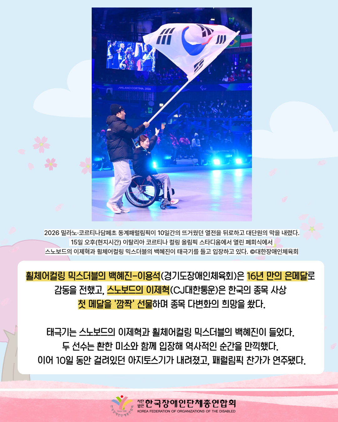 그림첨부: 2이탈리아 코르티나 컬링 올림픽 스타디움에서 열린 폐회식에서  스노보드의 이제혁과 휠체어컬링 믹스더블의 백혜진이 태극기를 들고 입장하고 있다.  / 2026 밀라노·코르티나담페초 동계패럴림픽이 10일간의 뜨거웠던 열전을 뒤로하고 대단원의 막을 내렸다.  15일 오후(현지시간) 이탈리아 코르티나 컬링 올림픽 스타디움에서 열린 폐회식에서  스노보드의 이제혁과 휠체어컬링 믹스더블의 백혜진이 태극기를 들고 입장하고 있다. ©대한장애인체육회 / 휠체어컬링 믹스더블의 백혜진-이용석(경기도장애인체육회)은 16년 만의 은메달로  감동을 전했고, 스노보드의 이제혁(CJ대한통운)은 한국의 종목 사상  첫 메달을 '깜짝' 선물하며 종목 다변화의 희망을 쐈다.  태극기는 스노보드의 이제혁과 휠체어컬링 믹스더블의 백혜진이 들었다.  두 선수는 환한 미소와 함께 입장해 역사적인 순간을 만끽했다.  이어 10일 동안 걸려있던 아지토스기가 내려졌고, 패럴림픽 찬가가 연주됐다 / 한국장애인단체총연합회.