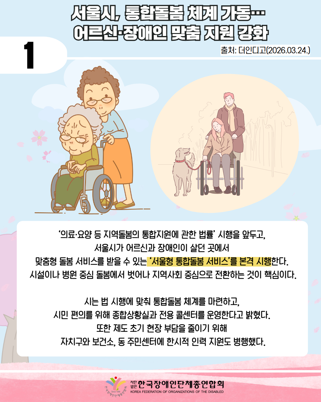 1 / 서울시, 통합돌봄 체계 가동…  어르신·장애인 맞춤 지원 강화 / 출처: 더인디고(2026.03.24.) / 휠체어를 탄 어르신을케어하고 있는 중년여성 사진과 강아지와 휠체어 여성 남성이 있다. / ‘의료·요양 등 지역돌봄의 통합지원에 관한 법률’ 시행을 앞두고,  서울시가 어르신과 장애인이 살던 곳에서  맞춤형 돌봄 서비스를 받을 수 있는 ‘서울형 통합돌봄 서비스’를 본격 시행한다.  시설이나 병원 중심 돌봄에서 벗어나 지역사회 중심으로 전환하는 것이 핵심이다.  시는 법 시행에 맞춰 통합돌봄 체계를 마련하고,  시민 편의를 위해 종합상황실과 전용 콜센터를 운영한다고 밝혔다.  또한 제도 초기 현장 부담을 줄이기 위해  자치구와 보건소, 동 주민센터에 한시적 인력 지원도 병행했다. / 한국장애인단체총연합회 