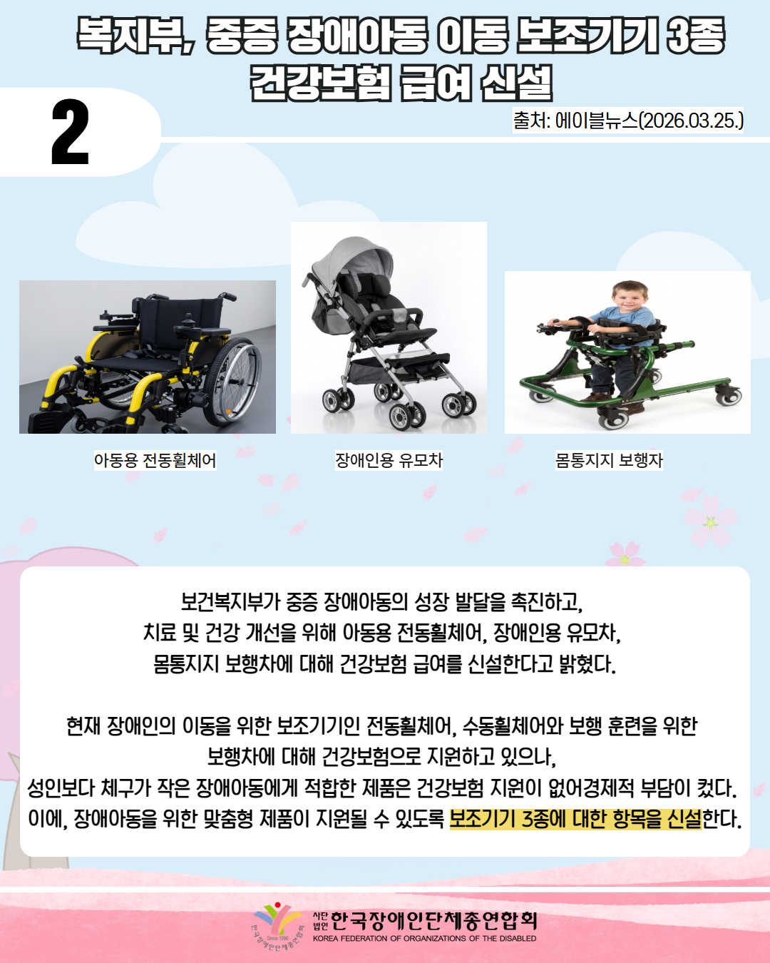 2/ 복지부, 중증 장애아동 이동 보조기기 3종 건강보험 급여 신설 / 출처: 에이블뉴스(2026.03.25.) / 그림: 아동 전동휠체어, 장애인용 유모차 , 몸통지지 보행차 등이 사진이 있다.  / 보건복지부가 중증 장애아동의 성장 발달을 촉진하고,  치료 및 건강 개선을 위해 아동용 전동휠체어, 장애인용 유모차,  몸통지지 보행차에 대해 건강보험 급여를 신설한다고 밝혔다.  현재 장애인의 이동을 위한 보조기기인 전동휠체어, 수동휠체어와 보행 훈련을 위한  보행차에 대해 건강보험으로 지원하고 있으나,  성인보다 체구가 작은 장애아동에게 적합한 제품은 건강보험 지원이 없어경제적 부담이 컸다.  이에, 장애아동을 위한 맞춤형 제품이 지원될 수 있도록 보조기기 3종에 대한 항목을 신설한다. /  한국장애인단체총연합회 