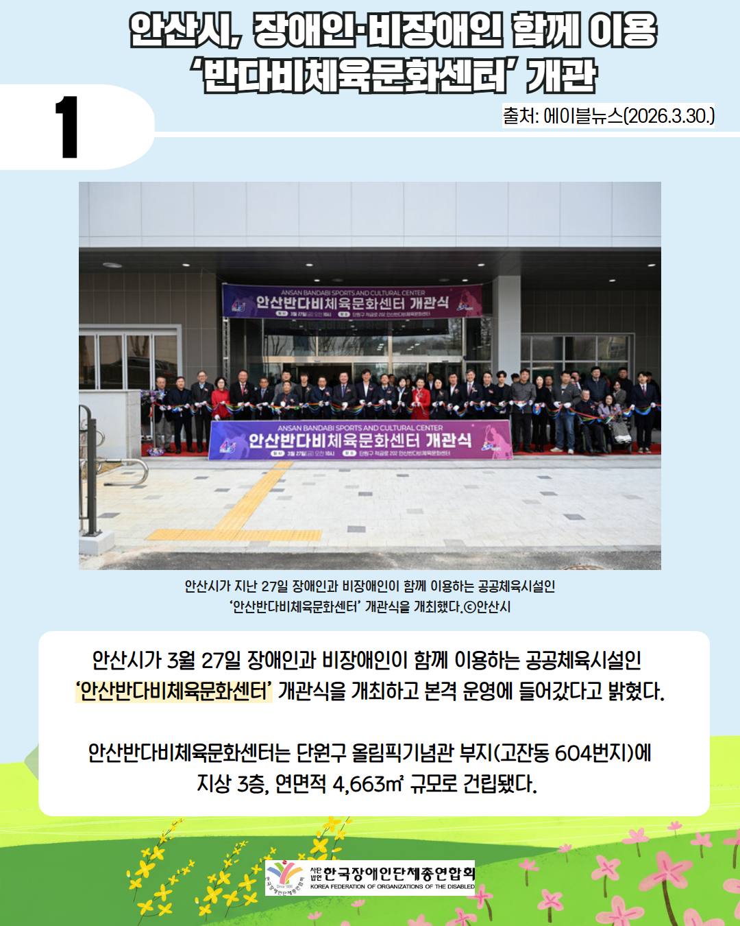 1 안산시, 장애인·비장애인 함께 이용 ‘반다비체육문화센터’ 개관 / 출처: 에이블뉴스(2026.3.30.) / 사진 안산반다비체육문화센터 개관식 단체 사진 / 안산시가 지난 27일 장애인과 비장애인이 함께 이용하는 공공체육시설인 ‘안산반다비체육문화센터’ 개관식을 개최했다.ⓒ안산시 / 안산시가 3월 27일 장애인과 비장애인이 함께 이용하는 공공체육시설인  ‘안산반다비체육문화센터’ 개관식을 개최하고 본격 운영에 들어갔다고 밝혔다.  안산반다비체육문화센터는 단원구 올림픽기념관 부지(고잔동 604번지)에 지상 3층, 연면적 4,663㎡ 규모로 건립됐다.  /사단법인 한국장애인단체총연합회