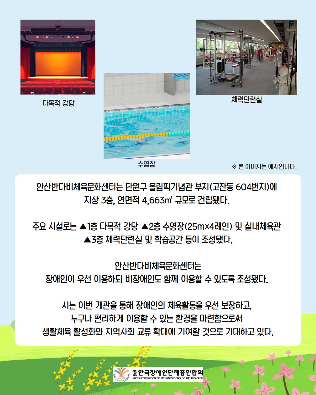 다목적 강당/ 수영장 / 체력단련실 / ※ 본 이미지는 예시입니다. / 안산반다비체육문화센터는 단원구 올림픽기념관 부지(고잔동 604번지)에  지상 3층, 연면적 4,663㎡ 규모로 건립됐다.   주요 시설로는 ▲1층 다목적 강당 ▲2층 수영장(25m×4레인) 및 실내체육관  ▲3층 체력단련실 및 학습공간 등이 조성됐다.  안산반다비체육문화센터는 장애인이 우선 이용하되 비장애인도 함께 이용할 수 있도록 조성됐다.   시는 이번 개관을 통해 장애인의 체육활동을 우선 보장하고,  누구나 편리하게 이용할 수 있는 환경을 마련함으로써  생활체육 활성화와 지역사회 교류 확대에 기여할 것으로 기대하고 있다. / 사단법인 한국장애인단체총연합회