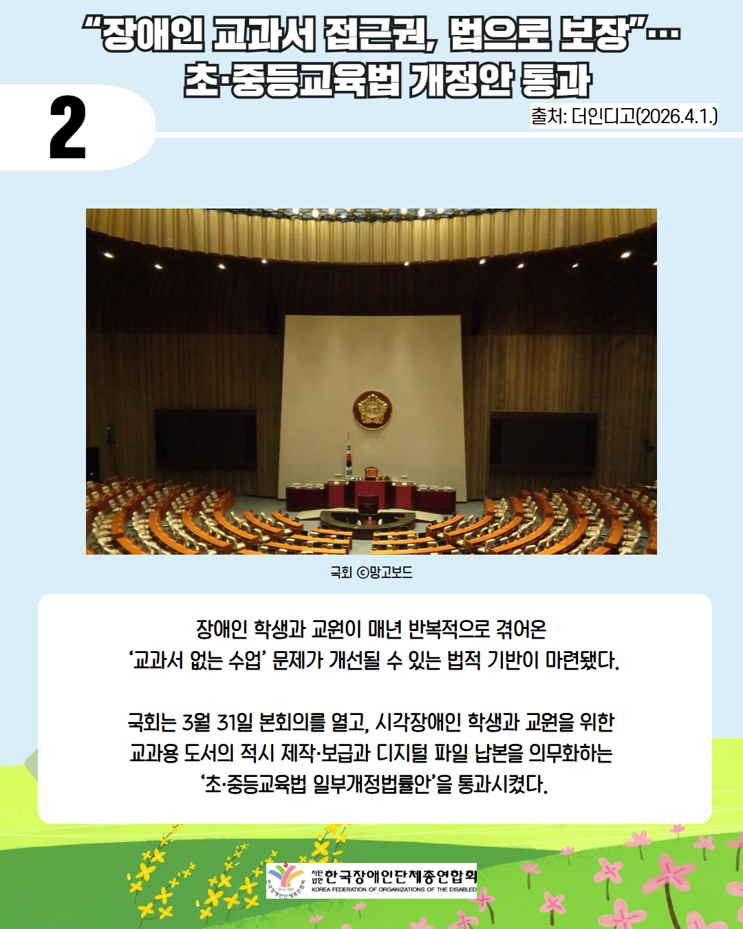 2. “장애인 교과서 접근권, 법으로 보장”…  초·중등교육법 개정안 통과 / 출처: 더인디고(2026.4.1.) / 국회 사진 국회 ⓒ망고보드 / 장애인 학생과 교원이 매년 반복적으로 겪어온  ‘교과서 없는 수업’ 문제가 개선될 수 있는 법적 기반이 마련됐다.  국회는 3월 31일 본회의를 열고, 시각장애인 학생과 교원을 위한  교과용 도서의 적시 제작·보급과 디지털 파일 납본을 의무화하는  ‘초·중등교육법 일부개정법률안’을 통과시켰다. / 사단법인 한국장애인단체총연합회