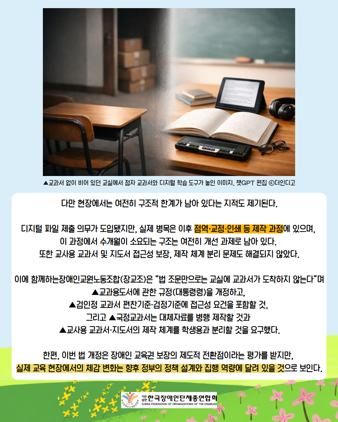 그림 ▲교과서 없이 비어 있던 교실에서 점자 교과서와 디지털 학습 도구가 놓인 이미지. 챗GPT 편집 ⓒ더인디고 / 다만 현장에서는 여전히 구조적 한계가 남아 있다는 지적도 제기된다.  디지털 파일 제출 의무가 도입됐지만, 실제 병목은 이후 점역·교정·인쇄 등 제작 과정에 있으며,  이 과정에서 수개월이 소요되는 구조는 여전히 개선 과제로 남아 있다.  또한 교사용 교과서 및 지도서 접근성 보장, 제작 체계 분리 문제도 해결되지 않았다.  이에 함께하는장애인교원노동조합(장교조)은 “법 조문만으로는 교실에 교과서가 도착하지 않는다”며 ▲교과용도서에 관한 규정(대통령령)을 개정하고,  ▲검인정 교과서 편찬기준·검정기준에 접근성 요건을 포함할 것,  그리고 ▲국정교과서는 대체자료를 병행 제작할 것과  ▲교사용 교과서·지도서의 제작 체계를 학생용과 분리할 것을 요구했다.  한편, 이번 법 개정은 장애인 교육권 보장의 제도적 전환점이라는 평가를 받지만,  실제 교육 현장에서의 체감 변화는 향후 정부의 정책 설계와 집행 역량에 달려 있을 것으로 보인다. / 사단법인 한국장애인단체총연합회
