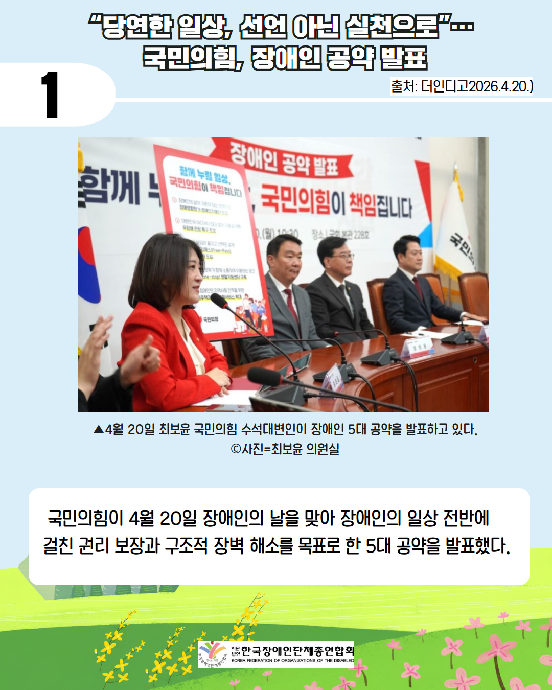 2. 첫째 " 당연한 일상, 선언 아닌 실천으로"... 국민의 힘, 장애인 공약 발표/ 출처 더인디고 2026.4.20. / 4월 20일 최보윤 국민의힘 수석대변인이 장애인 5대 공약을 발표하고 있다. 사진제공 최보윤 의원실/ 국민의힘이 4월 20일 장애인의날을 맞아 장애인의 일상 전반에 걸친 권리 보장과 구조적 장벽 해소를 목표로 한 5대 공약을 발표했다.
