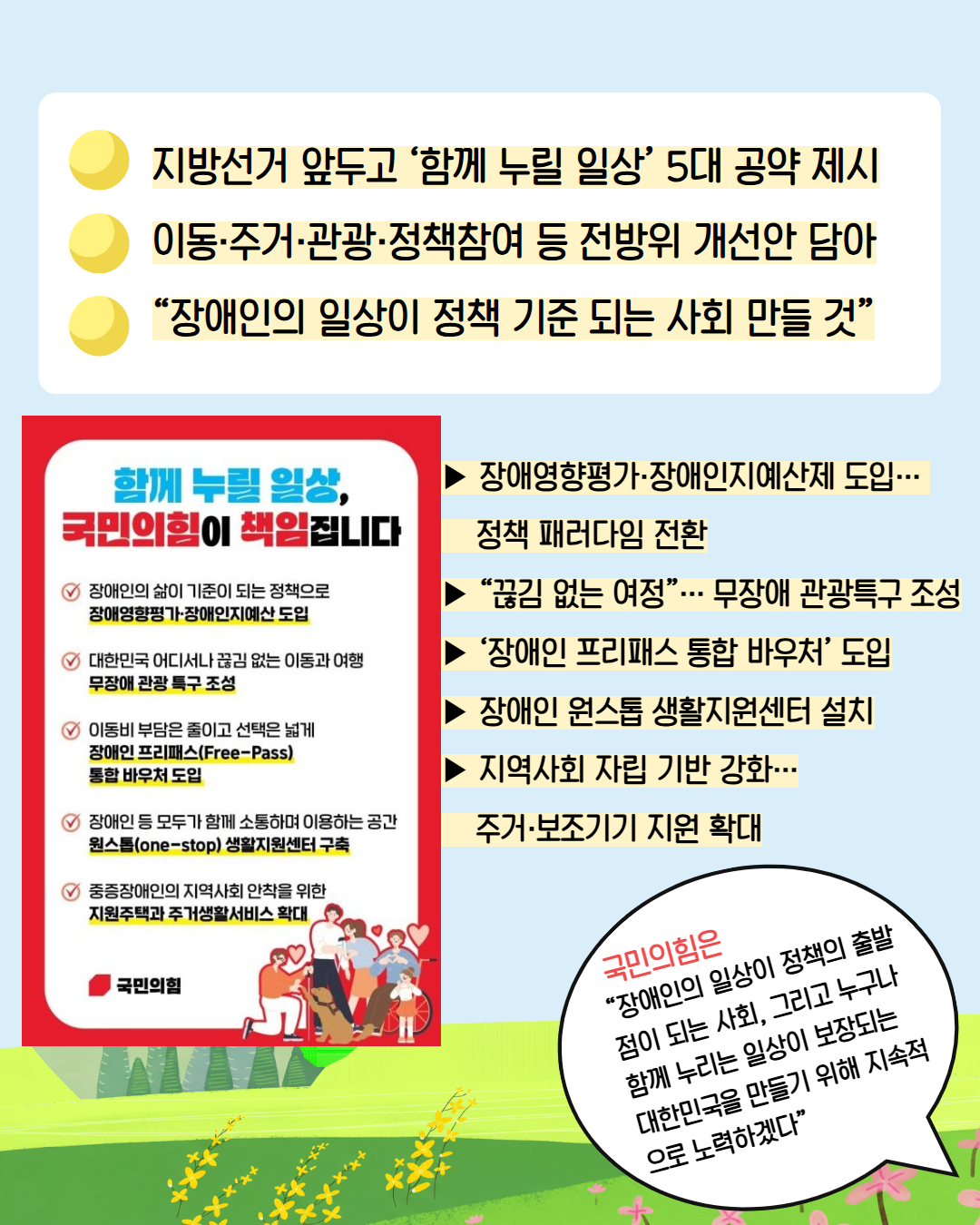 3. 지방선거 앞두고 '함께 누릴 일상' 5대 공약 제시/ 이동 주거 관광 정책참여 등 전방위 개선안 담아/ "장애인의 일상이 정책 기준 되는 사회 만들 것"/ 함께 누릴 일상, 국민의 힘이 책임집니다 / 장애인의 삶이 기준이 되는 정책으로 장애영향평가 장애인지예산 도입/ 대한민국 어디서나 끊김 없는 이동과 여행 무장애 관광 특구 조성/ 이동비 부담은 줄이고 선택은 넓게 장애인프리패스 free-pass) 통합 바우처 도입/ 장애인 등 모두가 함께 소통하며 이용하는 공간 원스톱 생활지원센터 구축/ 중증장애인의 지역사회 안착을 위한 지원주택과 주거생활서비스 확대  국민의힘은 " 장애인의 일상이 정책의 출발점이 되는 사회, 그리고 누구나 함께 누리는 일상이 보장되는 대한민국을 만들기 위해 지속적으로 노력하겠다"고 밝혔다