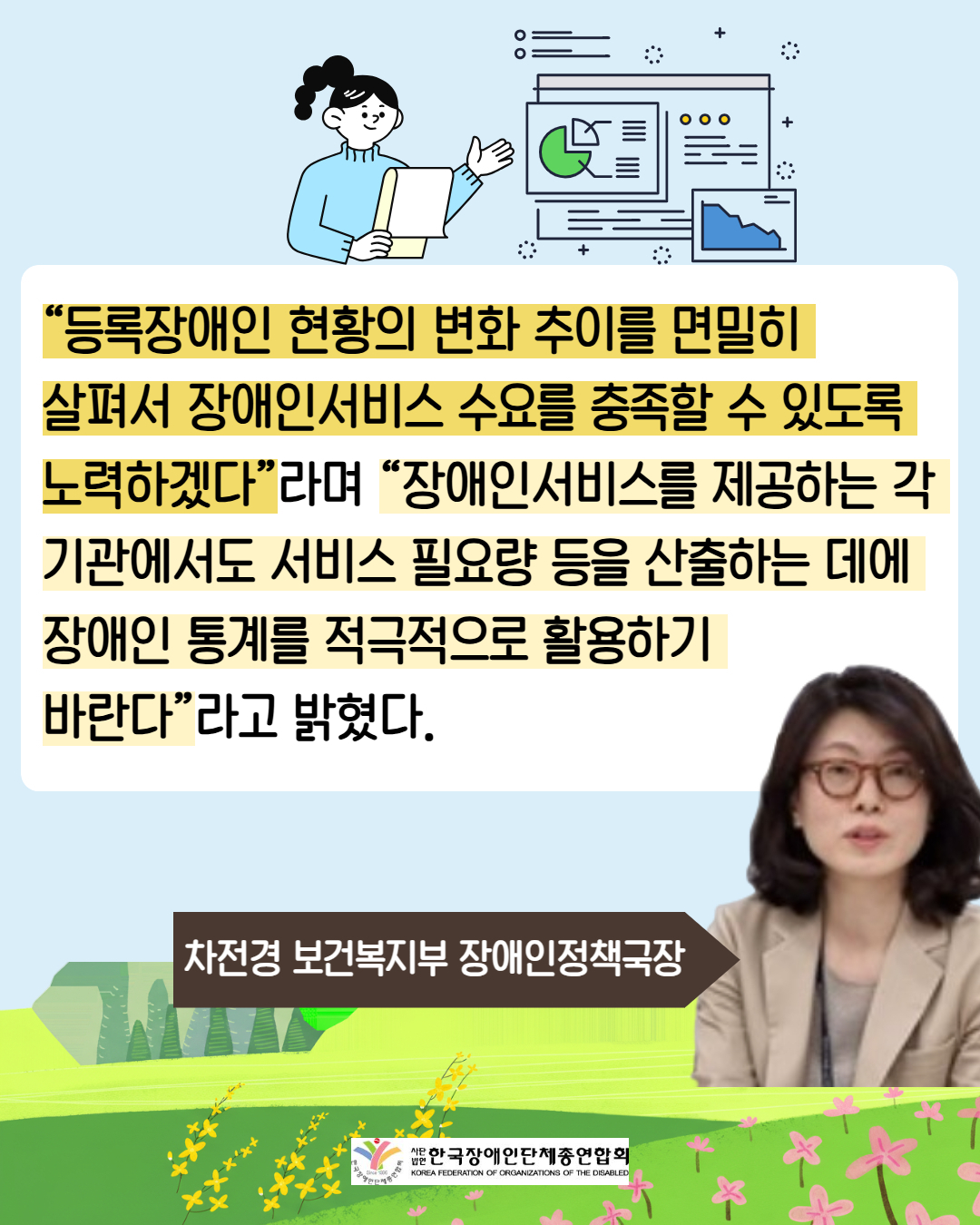 6. “등록장애인 현황의 변화 추이를 면밀히 살펴서 장애인서비스 수요를 충족할 수 있도록  노력하겠다”라며 “장애인서비스를 제공하는 각 기관에서도 서비스 필요량 등을 산출하는 데에  장애인 통계를 적극적으로 활용하기 바란다”라고 밝혔다. / 차전경 보건복지부 장애인정책국장