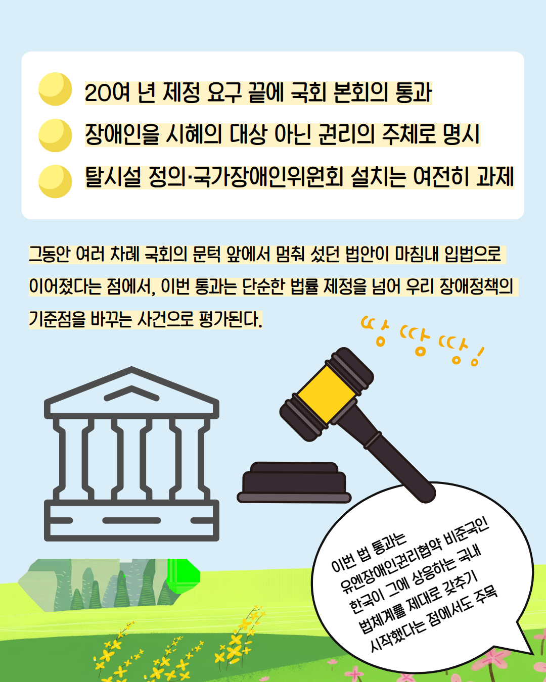  20여 년 제정 요구 끝에 국회 본회의 통과 /장애인을 시혜의 대상 아닌 권리의 주체로 명시 / 탈시설 정의·국가장애인위원회 설치는 여전히 과제 / 그동안 여러 차례 국회의 문턱 앞에서 멈춰 섰던 법안이 마침내 입법으로 이어졌다는 점에서, 이번 통과는 단순한 법률 제정을 넘어 우리 장애정책의 기준점을 바꾸는 사건으로 평가된다. / 이번 법 통과는  유엔장애인권리협약 비준국인 한국이 그에 상응하는 국내 법체계를 제대로 갖추기 시작했다는 점에서도 주목