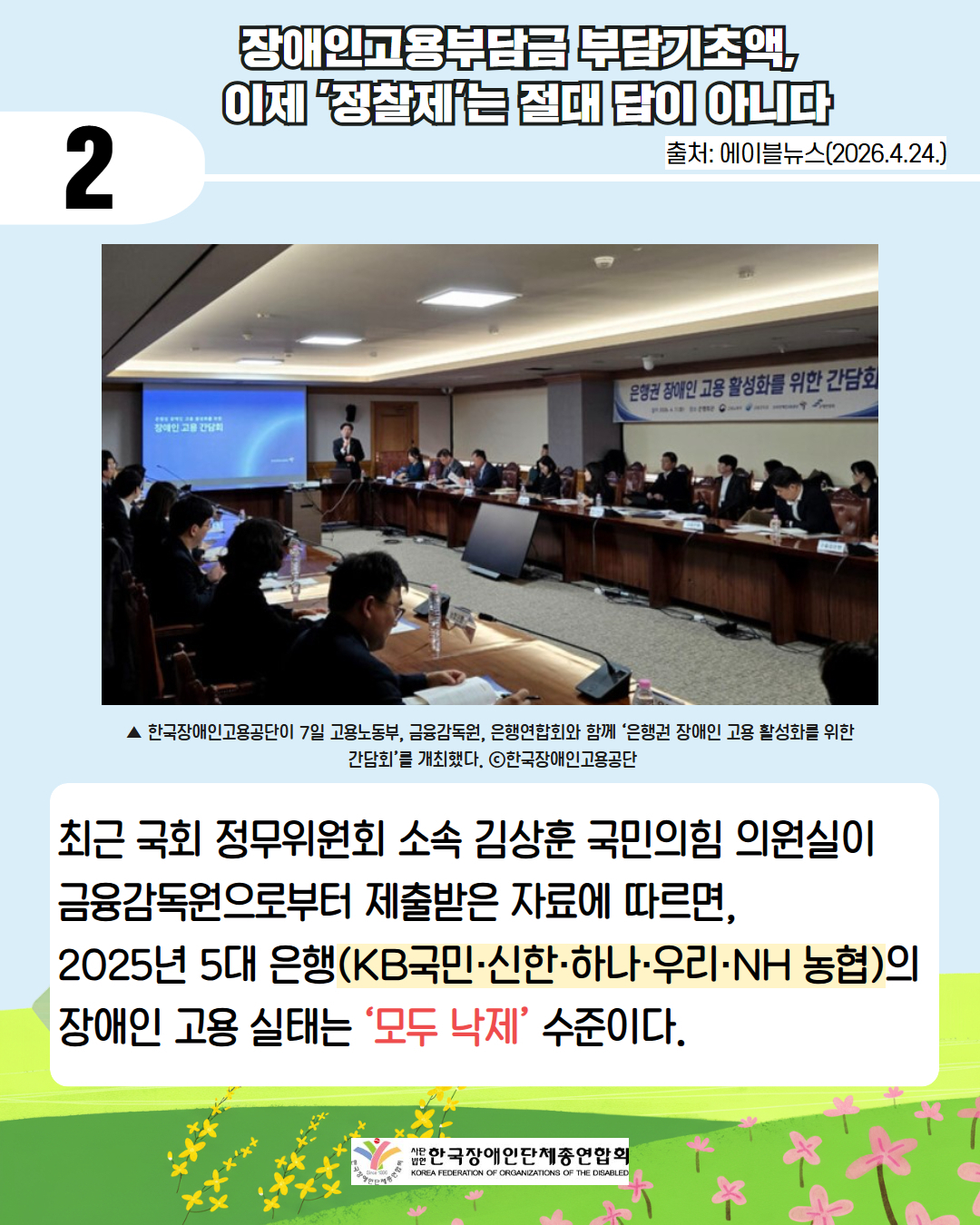 둘째. 장애인고용부담금 부담기초액,  이제 '정찰제'는 절대 답이 아니다 / 출처 에이블뉴스 2026.4.24. / ▲ 한국장애인고용공단이 7일 고용노동부, 금융감독원, 은행연합회와 함께 ‘은행권 장애인 고용 활성화를 위한  간담회’를 개최했다. ⓒ한국장애인고용공단 / 최근 국회 정무위원회 소속 김상훈 국민의힘 의원실이 금융감독원으로부터 제출받은 자료에 따르면, 2025년 5대 은행(KB국민·신한·하나·우리·NH 농협)의 장애인 고용 실태는 ‘모두 낙제’ 수준이다.