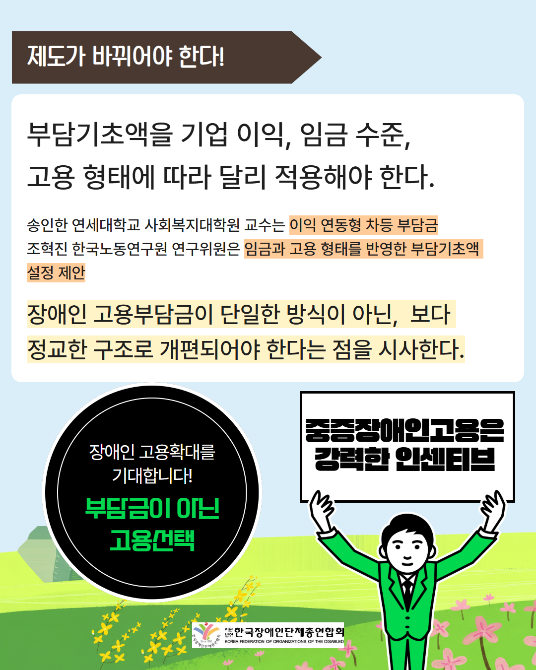 제도가 바뀌어야 한다! / 부담기초액을 기업 이익, 임금 수준, 고용 형태에 따라 달리 적용해야 한다. 송인한 연세대학교 사회복지대학원 교수는 이익 연동형 차등 부담금 조혁진 한국노동연구원 연구위원은 임금과 고용 형태를 반영한 부담기초액 설정 제안 장애인 고용부담금이 단일한 방식이 아닌,  보다  정교한 구조로 개편되어야 한다는 점을 시사한다. / 장애인 고용확대를 기대합니다! 부담금이 아닌 고용선택 / 중증장애인고용은 강력한 인센티브