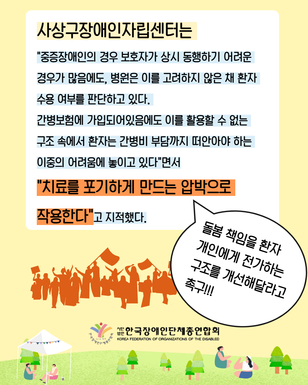 4. 사상구장애인자립센터는 "중증장애인의 경우 보호자가 상시 동행하기 어려운 경우가 많음에도, 병원은 이를 고려하지 않은 채 환자 수용 여부를 판단하고 있다.  간병보험에 가입되어있음에도 이를 활용할 수 없는 구조 속에서 환자는 간병비 부담까지 떠안아야 하는 이중의 어려움에 놓이고 있다"면서 "치료를 포기하게 만드는 압박으로  작용한다"고 지적했다. / 돌봄 책임을 환자 개인에게 전가하는 구조를 개선해달라고 촉구!!!