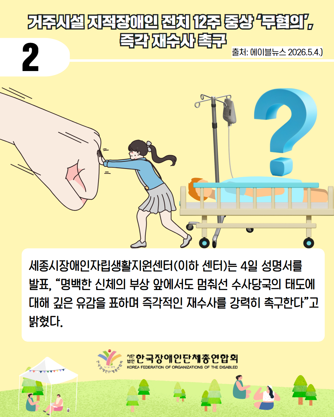5. 둘째. 거주시설 지적장애인 전치 12주 중상 ‘무혐의’, 즉각 재수사 촉구 / 출처 에이블뉴스 2026.5.4 /  세종시장애인자립생활지원센터(이하 센터)는 4일 성명서를  발표, “명백한 신체의 부상 앞에서도 멈춰선 수사당국의 태도에 대해 깊은 유감을 표하며 즉각적인 재수사를 강력히 촉구한다”고 밝혔다.