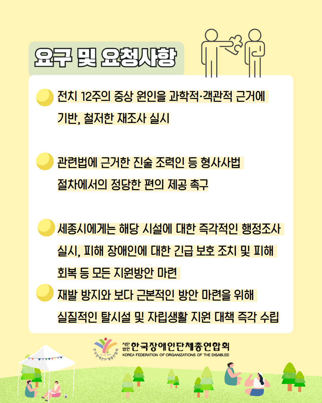 6. 요구 및 요청사항/ 전치 12주의 중상 원인을 과학적·객관적 근거에  기반, 철저한 재조사 실시  관련법에 근거한 진술 조력인 등 형사사법  절차에서의 정당한 편의 제공 촉구  세종시에게는 해당 시설에 대한 즉각적인 행정조사 실시, 피해 장애인에 대한 긴급 보호 조치 및 피해 회복 등 모든 지원방안 마련 재발 방지와 보다 근본적인 방안 마련을 위해  실질적인 탈시설 및 자립생활 지원 대책 즉각 수립