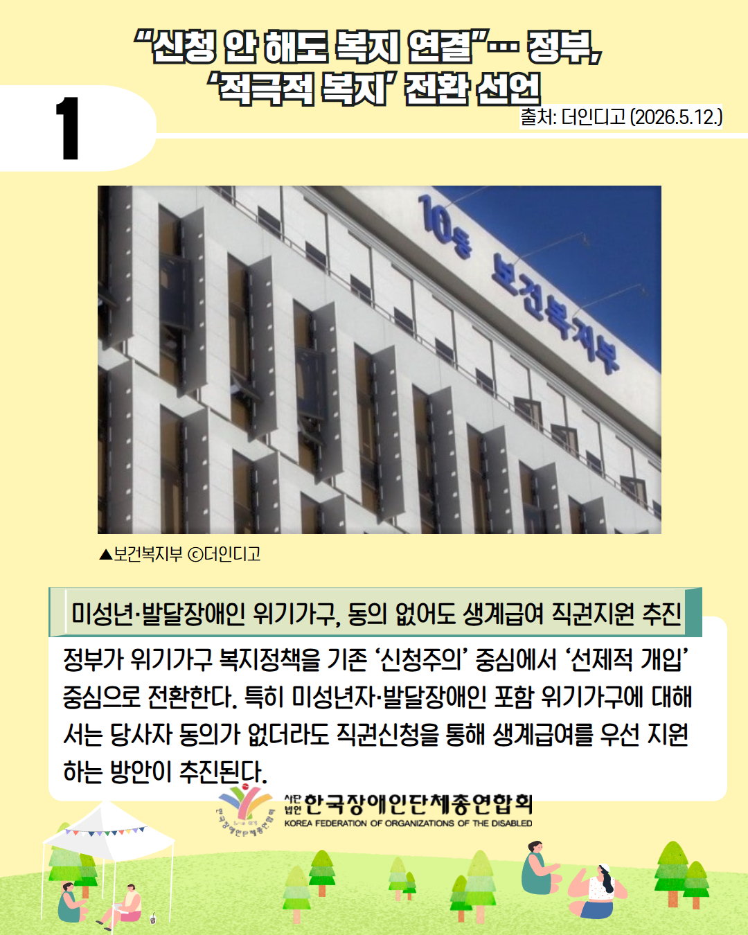 2. “신청 안 해도 복지 연결”… 정부, ‘적극적 복지’ 전환 선언 / 출처: 더인디고 (2026.5.12.) /▲보건복지부 ⓒ더인디고 / 미성년·발달장애인 위기가구, 동의 없어도 생계급여 직권지원 추진/  정부가 위기가구 복지정책을 기존 ‘신청주의’ 중심에서 ‘선제적 개입’ 중심으로 전환한다. 특히 미성년자·발달장애인 포함 위기가구에 대해서는 당사자 동의가 없더라도 직권신청을 통해 생계급여를 우선 지원하는 방안이 추진된다.