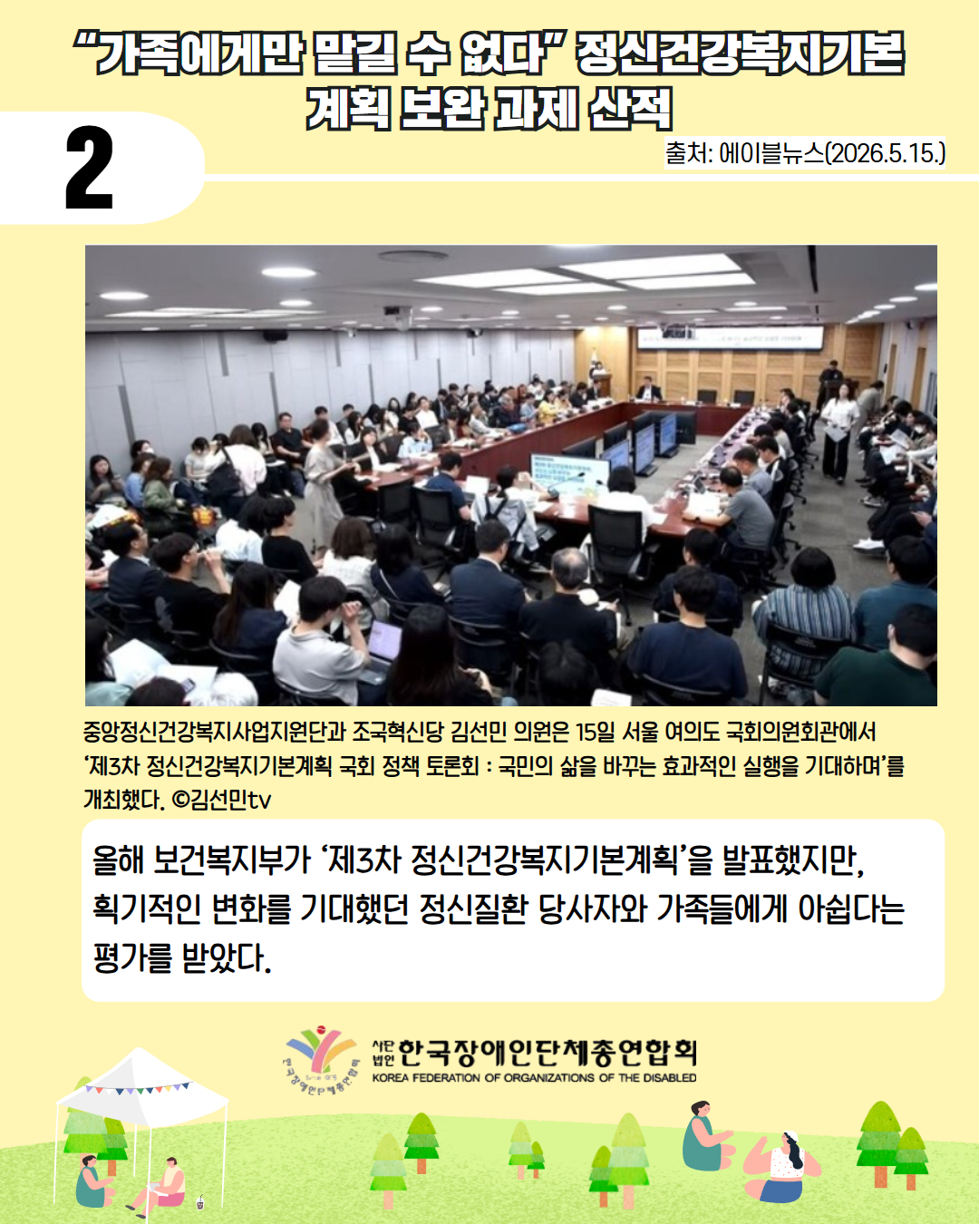 5. “가족에게만 맡길 수 없다” 정신건강복지기본 계획 보완 과제 산적 / 출처: 에이블뉴스(2026.5.15.) / 중앙정신건강복지사업지원단과 조국혁신당 김선민 의원은 15일 서울 여의도 국회의원회관에서  ‘제3차 정신건강복지기본계획 국회 정책 토론회 : 국민의 삶을 바꾸는 효과적인 실행을 기대하며’를 개최했다. ©김선민tv / 올해 보건복지부가 ‘제3차 정신건강복지기본계획’을 발표했지만,  획기적인 변화를 기대했던 정신질환 당사자와 가족들에게 아쉽다는 평가를 받았다. 