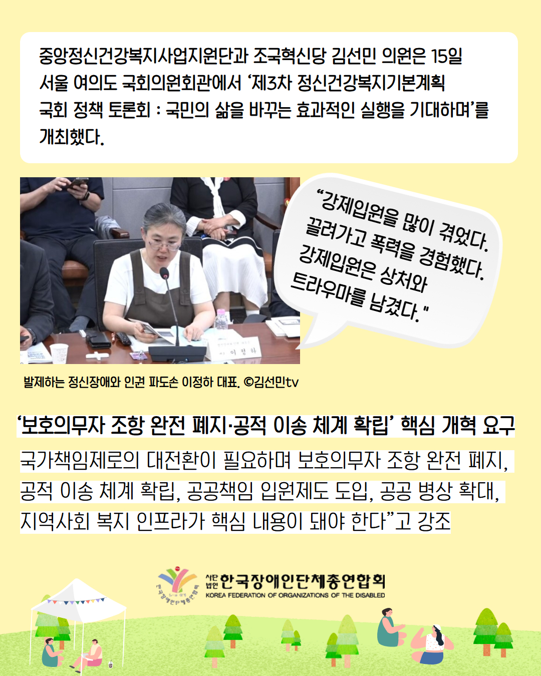6. 중앙정신건강복지사업지원단과 조국혁신당 김선민 의원은 15일 서울 여의도 국회의원회관에서 ‘제3차 정신건강복지기본계획  국회 정책 토론회 : 국민의 삶을 바꾸는 효과적인 실행을 기대하며’를 개최했다. / “강제입원을 많이 겪었다. 끌려가고 폭력을 경험했다. 강제입원은 상처와 트라우마를 남겼다." /  발제하는 정신장애와 인권 파도손 이정하 대표. ©김선민tv / ‘보호의무자 조항 완전 폐지·공적 이송 체계 확립’ 핵심 개혁 요구 / 국가책임제로의 대전환이 필요하며 보호의무자 조항 완전 폐지, 공적 이송 체계 확립, 공공책임 입원제도 도입, 공공 병상 확대,  지역사회 복지 인프라가 핵심 내용이 돼야 한다”고 강조