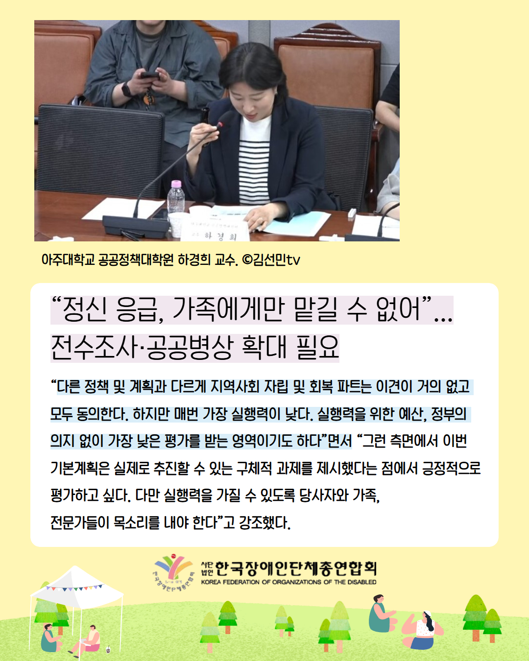 8. “정신 응급, 가족에게만 맡길 수 없어”...전수조사·공공병상 확대 필요/ “다른 정책 및 계획과 다르게 지역사회 자립 및 회복 파트는 이견이 거의 없고 모두 동의한다. 하지만 매번 가장 실행력이 낮다. 실행력을 위한 예산, 정부의  의지 없이 가장 낮은 평가를 받는 영역이기도 하다”면서 “그런 측면에서 이번 기본계획은 실제로 추진할 수 있는 구체적 과제를 제시했다는 점에서 긍정적으로 평가하고 싶다. 다만 실행력을 가질 수 있도록 당사자와 가족,  전문가들이 목소리를 내야 한다”고 강조했다. / 사진설명:  아주대학교 공공정책대학원 하경희 교수. ©김선민tv