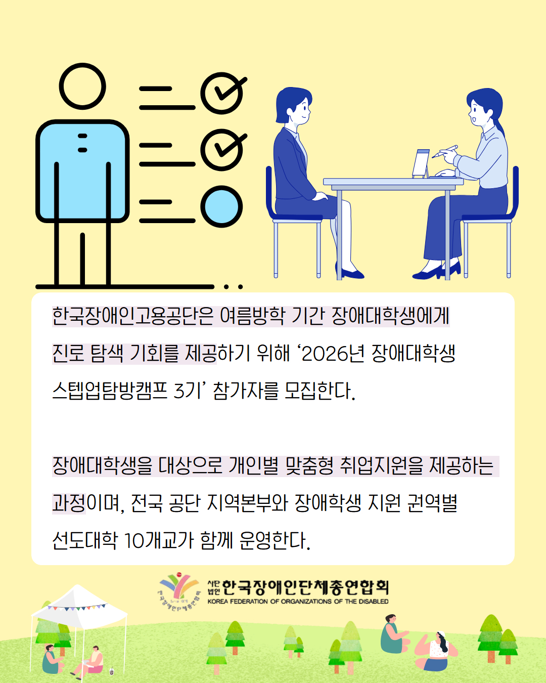 6. 한국장애인고용공단은 여름방학 기간 장애대학생에게 진로 탐색 기회를 제공하기 위해 ‘2026년 장애대학생 스텝업탐방캠프 3기’ 참가자를 모집한다. 장애대학생을 대상으로 개인별 맞춤형 취업지원을 제공하는  과정이며, 전국 공단 지역본부와 장애학생 지원 권역별 선도대학 10개교가 함께 운영한다.