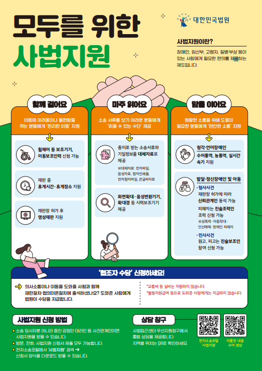 모두를 위한 사법지원 / 대한민국법원 / 사법지원이란? 장애인, 임산부, 고령자, 질병부상 등이 있는 사람에게 필요한 편의를 제공하는 제도입니다. / 함께 걸어요 이동에 어려움이나 불편함을 겪는 분들에게 '편리한 이동' 지원 - 휠체어 등 보조기기, 이동보조인력 신청 가능, 재판 중 휴게시간 휴게장소 지원, 재판장 허가 후 영상재판 지원 / 마주 읽어요 - 소송 서류를 보기 어려운 분들에게 읽을 수 있는 수단 제공. 종이로 받는 소송서류와 기밀정보를 대체자료로 제공 대체자료: 전자메일, 음성자료, 첨자인쇄물, 전자첨자파일, 큰글씨자료, 화면확대 -음셩변환기기, 확대경 등 시력보조기기 제공 / 맘을 이어요 - 원활한 소통을 위해 도움이 필요한 분들에게 편안한 소통 지원, 청각 언어장애인 수어통역,  능통역, 실시간 속기 지원, 청각 언어장애인 수어능력, 능통역, 실시간 축기 지원 / 발달, 정신장애인 및 아동 형사사건: 내판장 허가에 따라 신뢰관계인 동석 가능, 피해자는 진술조력인 조력 신청 가능. 성폴력, 아동학대, 인신매매, 장애인 피해자 , 민사사건: 원고, 피고는 진술보조인 참여 신청 가능 / 협조자 수당 신청사세요! 의사소통이나 이동을 도와줄 사람과 함께 재판절차, 협의이혼절차에 출석하셨나요? 도와준 사람에게 법원이 수당을 지급합니다. "교통비 등 실비는 지원하지 않습니다", "활동지원급여 등으로 도와준 사람에게는 지급하지 않습니다." / 사법지원 신청방법: 소송 당사자뿐 아니라 증인, 감정이인, 대리인 등 사건관계인이면 사법지원을 방을 수 있습니다, 방문 전화 사법지원 신청서 제출 모두 가능합니다, 전자소송포털에서 사법지원 검색 신청서 양식을 다운받을 수 있습니다 / 상담창구: 사법접근센터 우선지원창구에서 통합 상담을 제공합니다, 지역별 위치는 QR로 확인하세요@한국장애인단체총연합회