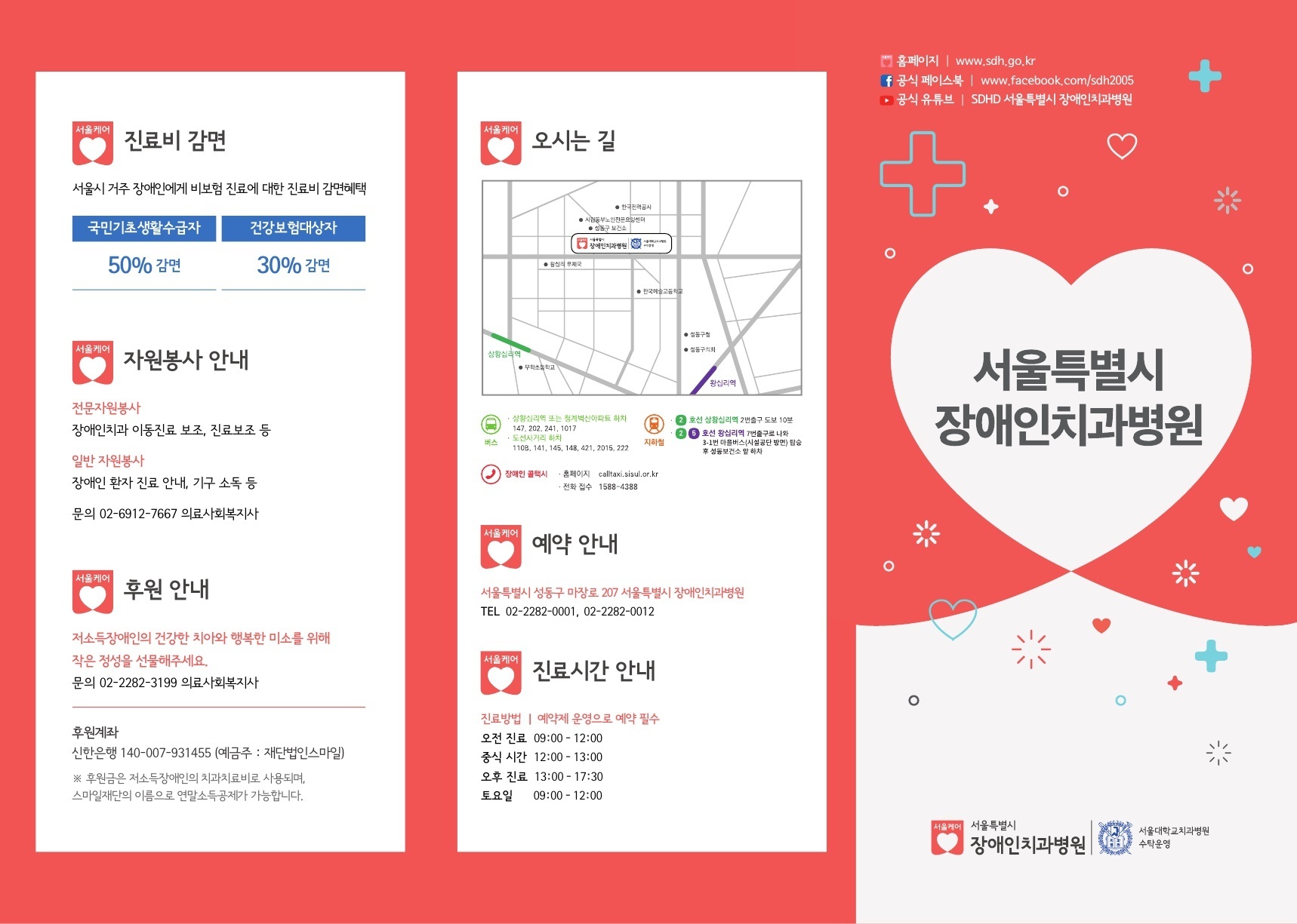 서울케어 진료비 감면 서울시 거주 장애인에게 비보험 진료에 대한 진료비 감면혜택 국민기초생활수급자 50% 감면 건강보험대상자 30% 감면  / 서울케어 자원봉사 안내 전문자원봉사 장애인치과 이동진료 보조, 진료보조 등 일반 자원봉사 장애인 환자 진료 안내, 기구 소독 등 문의 02-6912-7667 의료사회복지사  / 서울케어 후원 안내 저소득장애인의 건강한 치아와 행복한 미소를 위해 작은 정성을 선물해주세요 문의 02-2282-3199 의료사회복지사 후원계좌 신한은행 140-007-931455 (예금주: 재단법인스마일) 후원금은 저소득장애인의 치과치료비로 사용되며, 스마일재단의 이름으로 연말소득공제가 가능합니다.  / 서울케어 오시는 길 버스 상왕십리역 또는 청계벽산아파트 하차 147, 202, 241, 1017 도선사거리 하차 110B, 141, 145, 148, 421, 2015, 222  지하철 2호선 상왕십리역 2번출구 도보 10분 2,5호선 왕십리역 7번출구로 나와 3-1번 마을버스(시설공단 방면) 탑승 후 성동보건소 앞 하차  장애인 콜택시  홈페이지 calltaxi.sisul.or.kr 전화 접수 1588-4388  / 서울케어 예약 안내 서울특별시 성동구 마장로 207 서울특별시 장애인치과병원 TEL 02-2282-0001, 02-2282-0012  / 서울케어 진료시간 안내 진료방법 | 예약제 운영으로 예약 필수 오전 진료 09:00-12:00 중식 시간 12:00-13:00 오후 진료 13:00-17:30 토요일 09:00-12:00   / 홈페이지 www.sdh.go.kr 공식 페이스북 | www.facebook.com/sdh2005 공식 유튜브 | SDHD 서울특별시 장애인치과병원  서울특별시 장애인치과병원  서울대학교치과병원 수탁운영