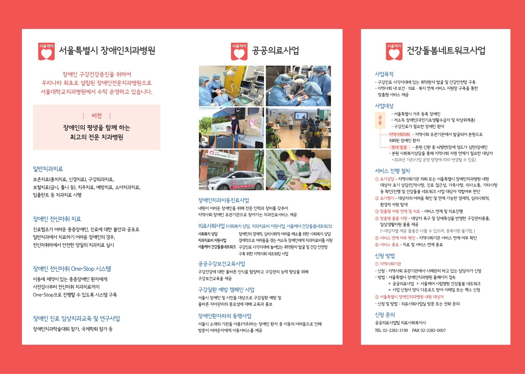 서울케어 서울특별시 장애인치과병원 장애인 구강건강증진을 위하여 우리나라 최초로 설립된 장애인전문치과병원으로 서울대학교치과병원에서 수탁 운영하고 있습니다.  비전 장애인의 평생을 함께 하는 최고의 전문 치과병원  일반치과치료 보존치료(충치치료, 신경치료), 구강외과치료, 보철치료(금니, 틀니 등), 치주치료, 예방치료, 소아치과치료, 임플란트 등 치과치료 시행  장애인 전신마취 치료 진료협조가 어려운 중증장애인, 진료에 대한 불안과 공포로 일반치과에서 치료하기 어려운 장애인의 경우, 전신마취하에서 안전한 양질의 치과치료 실시  장애인 전신마취 One-Stop 시스템 이동에 제약이 있는 중증장애인 환자에게 사건검사부터 전신마취 치과치료까지 One-Stop으로 진행할 수 있도록 시스템 구축  장애인 진료 임상치과교육 및 연구사업 장애인치과학술대회 참가, 극제학회 참가 등  서울케어 공공의료사업 장애인치과이동진료사업 내원이 어려운 장애인을 위해 전문 인력과 장비를 갖추어 지역사회 장애인 유관기관으로 찾아가는 치과진료서비스 제공  의료사회사업(사회복지 상담, 치과치료비지원사업, 서울케어 건강돌봄네트워크) 사회복지 상담: 장애인의 경제적, 심리사회적 어려움 해소를 위한 사회복지 상담 치과치료비 지원사업: 경제적으로 어려움을 겪는 저소득 장애인에게 치과치료비를 지원 서울케어 건강돌봄네트워크: 구강진료 사각지대에 놓여있는 취약환자 발굴 및 건강 안전망 구축 위한 지역사회 네트워킹 사업   공공구강보건교육사업 구강건강에 대한 올바른 인식을 함양하고 구강관리 능력 향상을 위해 구강보건교육을 제공  구강질환 예방 캠페인 사업 서울시 장애인 및 시민을 대상으로 구강질환 예방 및 올바른 치아관리의 중요성에 대해 교육과 홍보  장애인환자와의 동행사업 서울시 소재의 기간을 이용(거주)하는 장애인 환자 중 이동의 어려움으로 인해 방문이 어려운 자에게 이동서비스를 제공  서울케어 건강돌봄네트워크사업 사업목적 - 구강진료 사각지대에 있는 취약환자 발굴 및 건강안전망 구축 - 지역사회 내 보건 의료·복지 연계 서비스 지원망 구축을 통한 맞춤형 서비스 제공  사업대상 공통 -서울특별시 거주 등록 장애인 -저소득 장애인(국민기생활수급자 및 차상위계층) -구강진료가 필요한 장애인 환자  지역사회의뢰: 지역사회 유관기관에서 발굴되어 본원으로 의뢰된 장애인 환자 원내 발굴 - 본원 신환 중 뇌병변(장애 정도가 심한)장애인  - 본원 사회복지상담을 통해 지역사회 자원 연계가 필요한 대상자 *2024년 기준(사업 운영 방향에 따라 변경될 수 있음)  서비스 진행 절차 ⓵ 초기상담-지역사회기관 의뢰 또는 서울특별시 장애인치과병원 내원  대상자 초기 상담(인적사항, 진료 접근성, 가족사항, 의사소통, 기타사항 등 확인)진행 및 건강돌봄 네트워크 사업 대상자 적합여부 판단  ⓶ 초기평가-대상자의 어려운 확인 및 연계 가능한 경제적, 심리사회적, 환경적 자원 탐색  ③ 맞춤형 자원 연계 및 치료 - 서비스 연계 및 치료진행  ⓸ 맞춤형 물품 지원 - 대상자 욕구 및 장애특성을 반영한 구강관리용품, 일상생활지원 물품 제공 (*대상자별 제공 물품은 다를 수 있으며, 중복지원 불가함.)  ⓹ 서비스 연계 여부 확인-지역사회기관 서비스 연계 여부 확인  ⑥ 서비스 종료 - 치료 및 서비스 연계 종료  신청 방법 ①지역시하기관 -신청: 지역사회 유관기관에서 사례관리하고 있는 담당자가 신청 -방법: 서울특별시 장애인치과병원 홈페이지 접속 ▶ 공공의료사업 ▶ 서울케어 시립병원 건강돌봄 네트워크 ▶사업 신청서 양식 다운로드 받아 이메일 또는 팩스 신청  ⓶ 서울특별시 장애인치과병원 내원 대상자 -신청 및 방법: 의료사회사업실 방문 또는 전화 문의  신청 문의 공공의료사업팀 의료사회복지사 TEL 02-2282-3199 FAX 02-2282-0007
