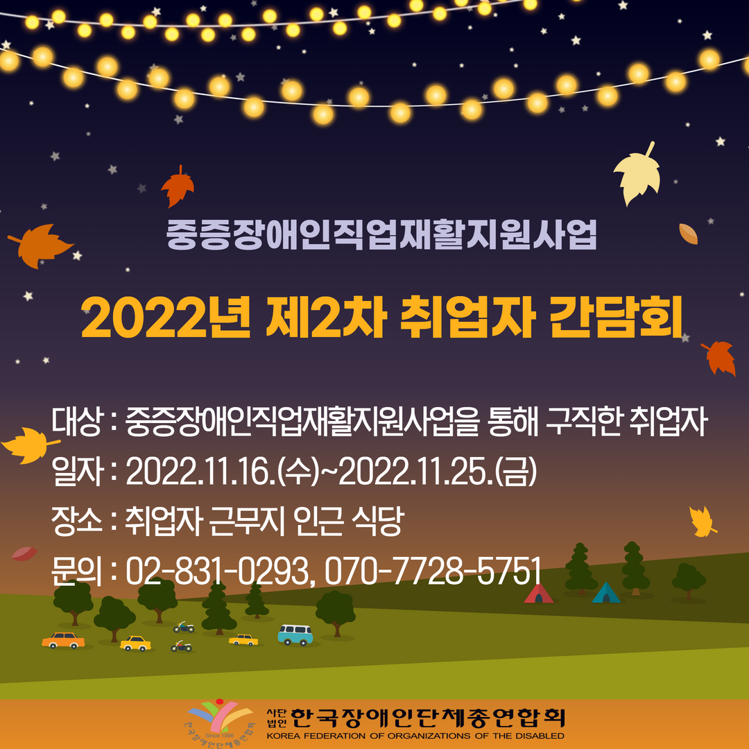 중증장애인직업재활지원사업 2022년 제2차 취업자 간담회 -대상: 중증장애인직업재활지원사업을 통해 구직한 취업자 -일자: 2022.11.16.(수)~2022.11.25.(금) -장소: 취업자근무지 인근 식당 - 문의: 02-831-0293, 070-7728-5751 @한국장애인단체총연합회