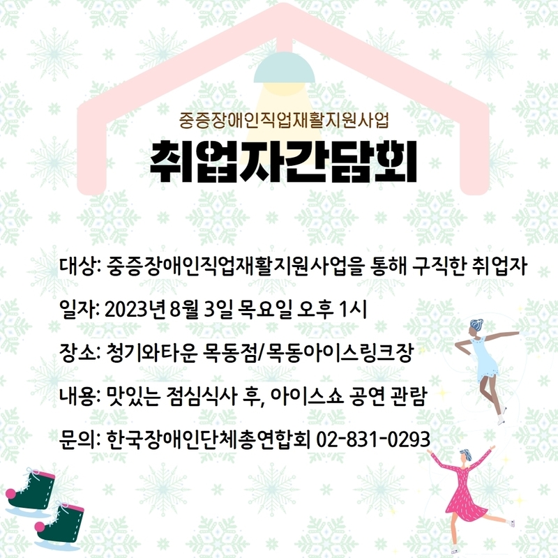 중증장애인직업재활지원사업, 취업자 간담회, 대상: 중증장애인직업재활지원사업을 통해 구직한 취업자, 일자: 2023년 8월3일 목요일 오후1시, 장소: 청기와타운 목동점/목동아이스링크장, 내용: 맛있는 점심식사 후 , 아이스쇼 공연 관람, 문의:한국장애인단체총연합회 02-831-0293