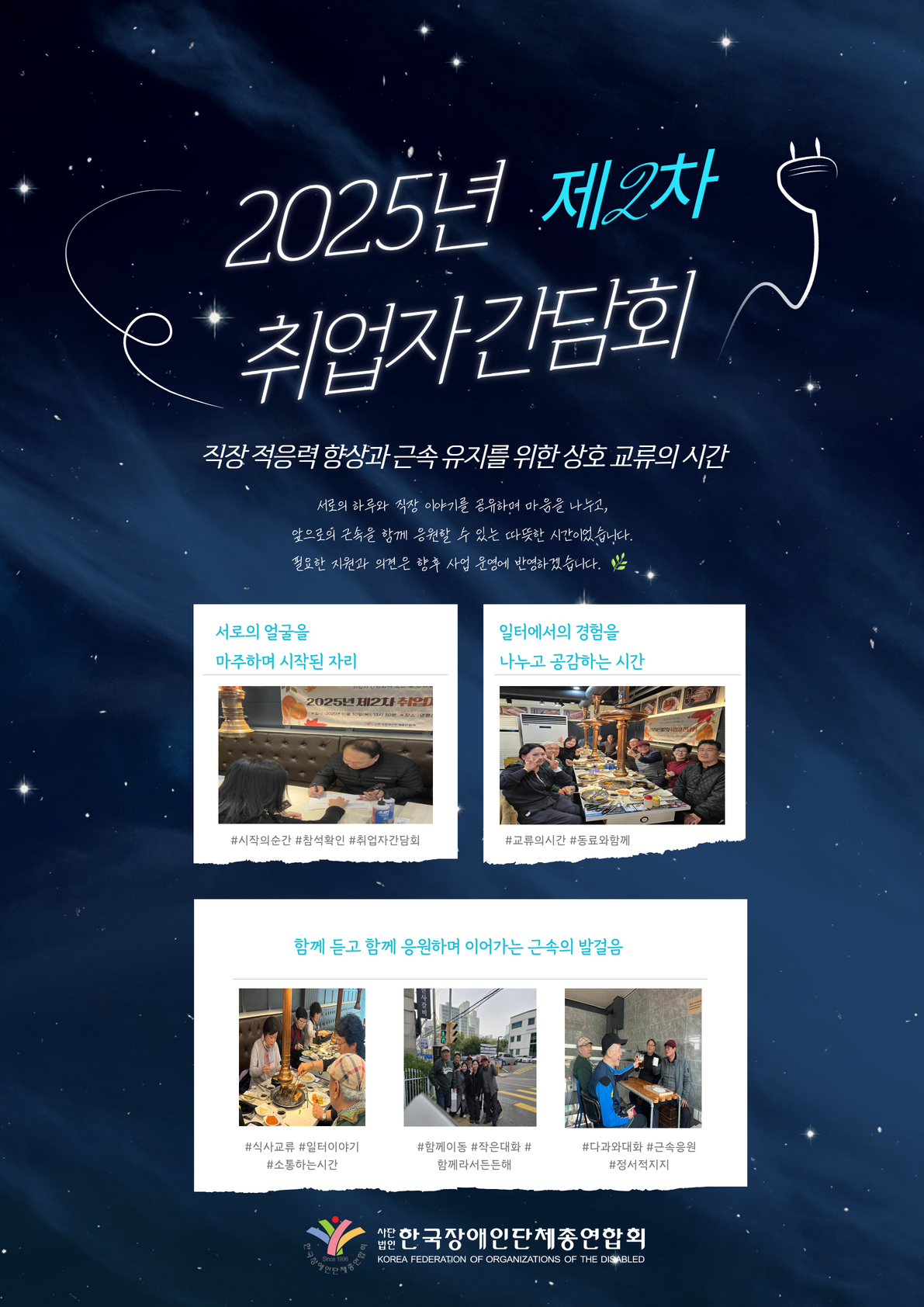 “2025년 제2차 취업자 간담회 안내 포스터. 직장 적응력 향상과 근속 유지를 위한 상호 교류의 시간이라는 주제로 진행된 취업자 간담회입니다. 서로의 하루와 직장 이야기를 나누며 마음을 나누고, 앞으로의 근속을 함께 응원하는 따뜻한 시간으로 마련되었습니다.  포스터에는 간담회 현장 사진들이 함께 포함되어 있습니다. 참석자들이 처음 인사를 나누며 대화를 시작하는 모습, 식사 자리에서 직장 경험을 공유하고 교류하는 모습이 담겨 있습니다. 또한 여러 명의 취업자들이 함께 이동하며 대화하는 장면과 소규모 대화를 통해 근속을 응원하는 모습이 포함되어 있습니다.  하단에는 사단법인 한국장애인단체총연합회 로고와 기관명이 표기되어 있습니다.”