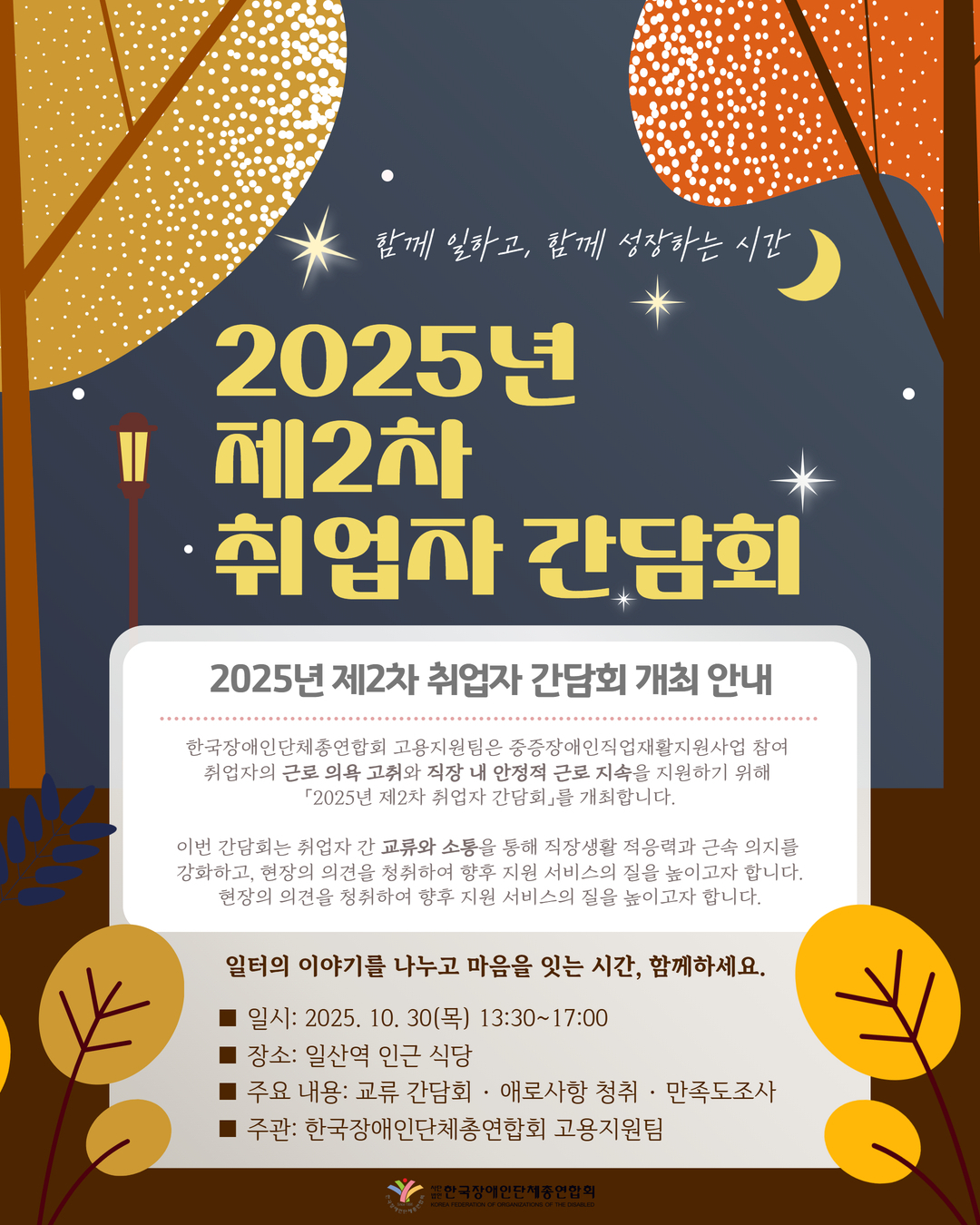 “2025년 제2차 취업자 간담회 안내 포스터. ‘함께 일하고, 함께 성장하는 시간’이라는 문구와 함께 2025년 제2차 취업자 간담회 개최를 안내합니다.  본 간담회는 한국장애인단체총연합회 고용지원팀이 주관하며, 중증장애인직업재활지원사업 참여 취업자의 근로 의욕 고취와 직장 내 안정적인 근로 지속을 지원하기 위해 마련되었습니다.  취업자 간 교류와 소통을 통해 직장생활 적응력과 근속 의지를 강화하고, 현장의 의견을 청취하여 향후 지원 서비스의 질을 높이고자 합니다.  일시는 2025년 10월 30일 목요일 오후 1시 30분부터 5시까지이며, 장소는 일산역 인근 식당입니다. 주요 내용은 교류 간담회, 애로사항 청취, 만족도 조사입니다.  하단에는 한국장애인단체총연합회 로고와 기관명이 표기되어 있습니다.”