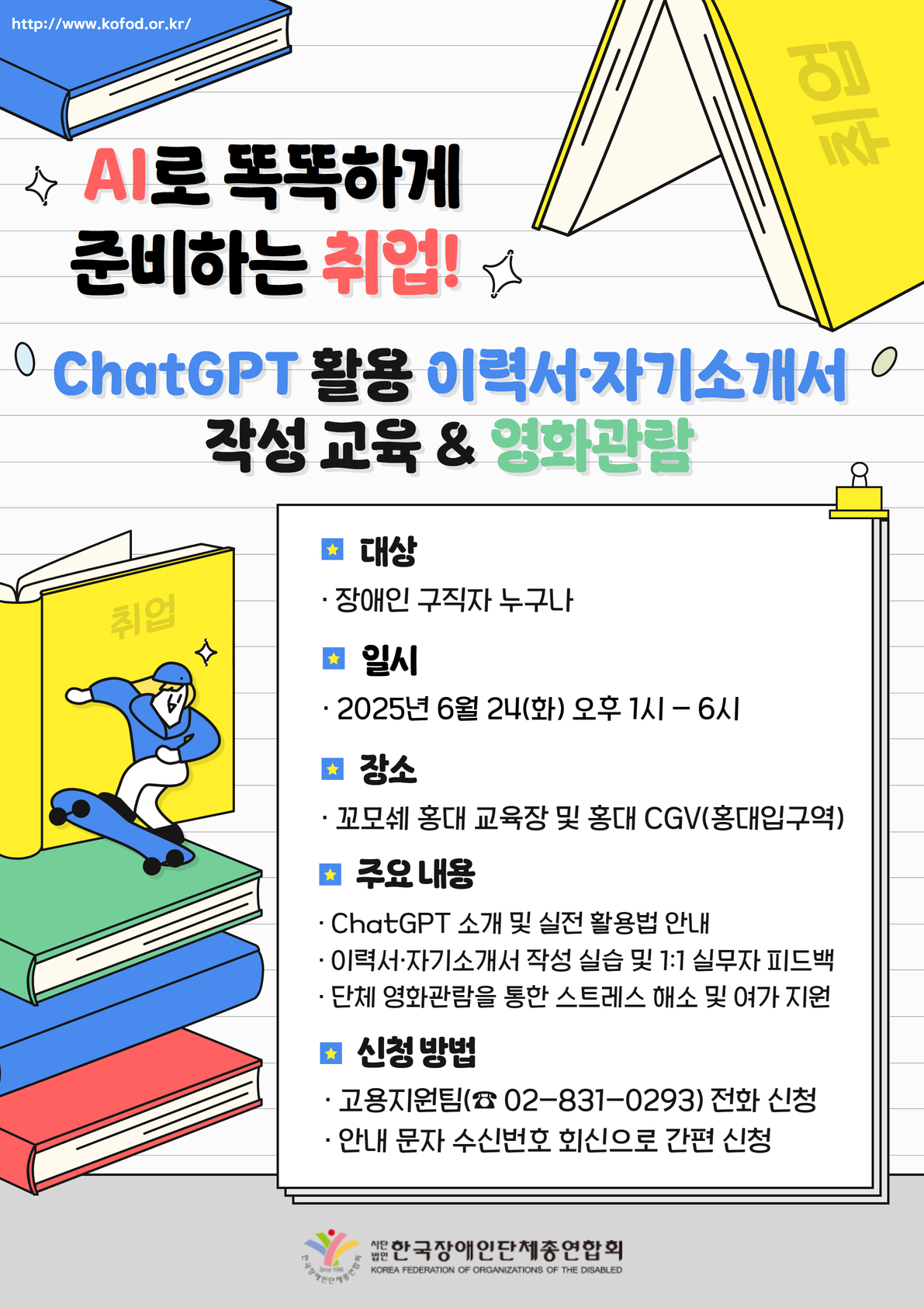 “AI로 똑똑하게 준비하는 취업 안내 포스터. ChatGPT를 활용한 이력서·자기소개서 작성 교육과 영화관람 프로그램을 안내합니다.  대상은 장애인 구직자 누구나 참여 가능합니다. 일시는 2025년 6월 24일 화요일 오후 1시부터 6시까지입니다. 장소는 꼬모세 홍대 교육장 및 홍대 CGV로, 홍대입구역 인근입니다.  주요 내용은 ChatGPT 소개 및 실전 활용법 안내, 이력서와 자기소개서 작성 실습과 1대1 실무자 피드백, 단체 영화관람을 통한 스트레스 해소 및 여가 지원입니다.  신청 방법은 고용지원팀 전화 신청으로, 전화번호는 02-831-0293이며, 안내 문자 수신 후 회신을 통해서도 간편하게 신청할 수 있습니다.  하단에는 한국장애인단체총연합회 로고와 기관명이 표기되어 있습니다.”