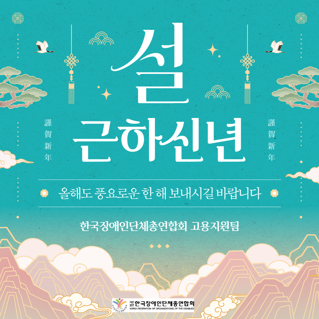 청록색 배경의 전통 문양 스타일 새해 인사 이미지.  중앙에는 흰색 큰 글씨로 ‘설’과 ‘근하신년’ 문구가 배치되어 있으며, 양옆에는 한자로 ‘謹賀新年’이 세로로 적혀 있음. 상단에는 학, 전통 매듭 장식, 구름 문양 등이 배치되어 한국적인 분위기를 연출하고 있음.  중앙 하단에는 “올해도 풍요로운 한 해 보내시길 바랍니다”라는 새해 인사 문구가 들어가 있으며, 그 아래에 ‘한국장애인단체총연합회 고용지원팀’ 문구가 적혀 있음.  하단에는 산과 구름을 활용한 전통 일러스트 배경과 함께 한국장애인단체총연합회 로고가 삽입되어 있음.