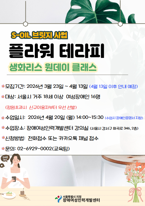 S-OIL 브릿지 사업 ‘플라워 테라피 생활리소스 원데이 클래스’ 참가자 모집 안내. 모집기간은 2026년 3월 23일부터 4월 13일까지이며, 서울시에 거주하는 18세 이상 여성장애인 16명을 대상으로 함(정원 초과 시 신규 이용자 우선 선발). 수업은 2026년 4월 20일(월) 14:00~15:30에 진행되며, 장소는 장애여성인력개발센터 강의실(서울시 강서구 화곡로 346, 2층). 신청방법은 전화 또는 카카오톡 채널 접수, 문의 전화는 02-6929-0002(교육팀). 서울특별시 지정 장애여성인력개발센터 주관.
