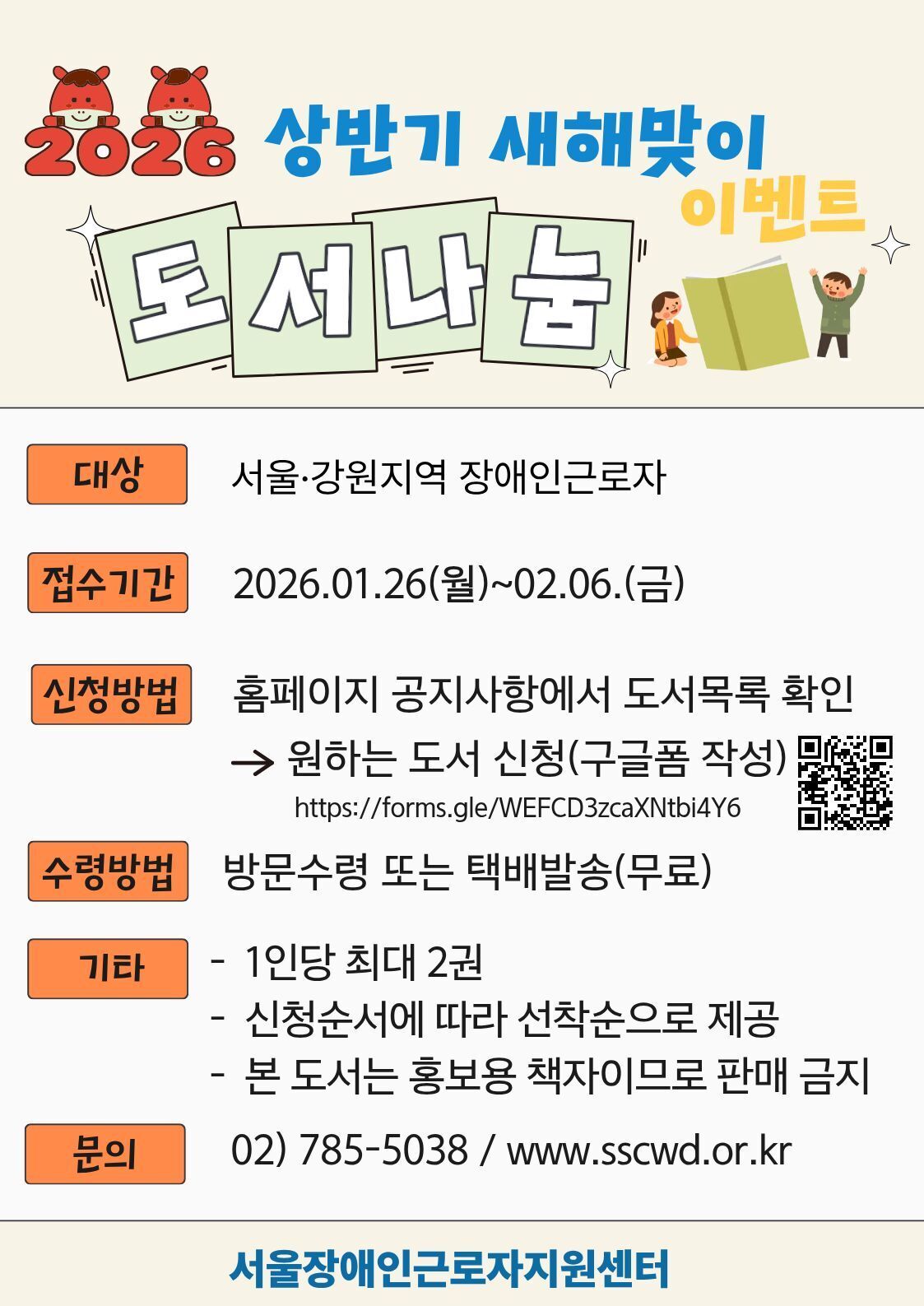 2026 상반기 새해맞이 이벤트 도서나눔  대상 서울·강원지역 장애인근로자  접수기간 2026.01.26.(월) ~ 02.06.(금)  신청방법 홈페이지 공지사항에서 도서목록 확인 → 원하는 도서 신청(구글폼 작성) https://forms.gle/WEFCD3zcaXNtbl4Y6  수령방법 방문수령 또는 택배발송(무료)  기타  1인당 최대 2권  신청순서에 따라 선착순으로 제공  본 도서는 홍보용 책자로 판매 금지  문의 02-785-5038 / www.sscwd.or.kr  서울장애인근로자지원센터